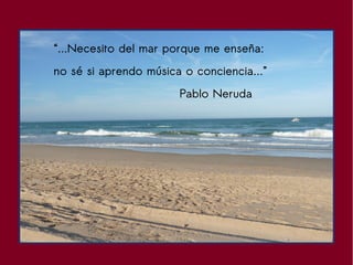 “...Necesito del mar porque me enseña:
no sé si aprendo música o conciencia...”
Pablo Neruda
 