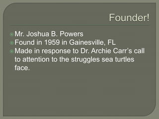Mr. Joshua B. Powers
Found in 1959 in Gainesville, FL
Made in response to Dr. Archie Carr’s call
to attention to the struggles sea turtles
face.