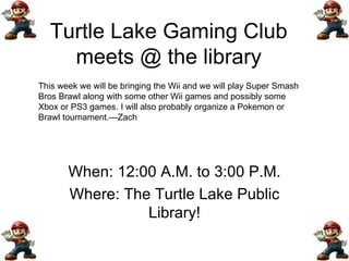 Turtle Lake Gaming Club meets @ the library When: 12:00 A.M. to 3:00 P.M. Where: The Turtle Lake Public Library! This week we will be bringing the Wii and we will play Super Smash Bros Brawl along with some other Wii games and possibly some Xbox or PS3 games. I will also probably organize a Pokemon or Brawl tournament.—Zach 