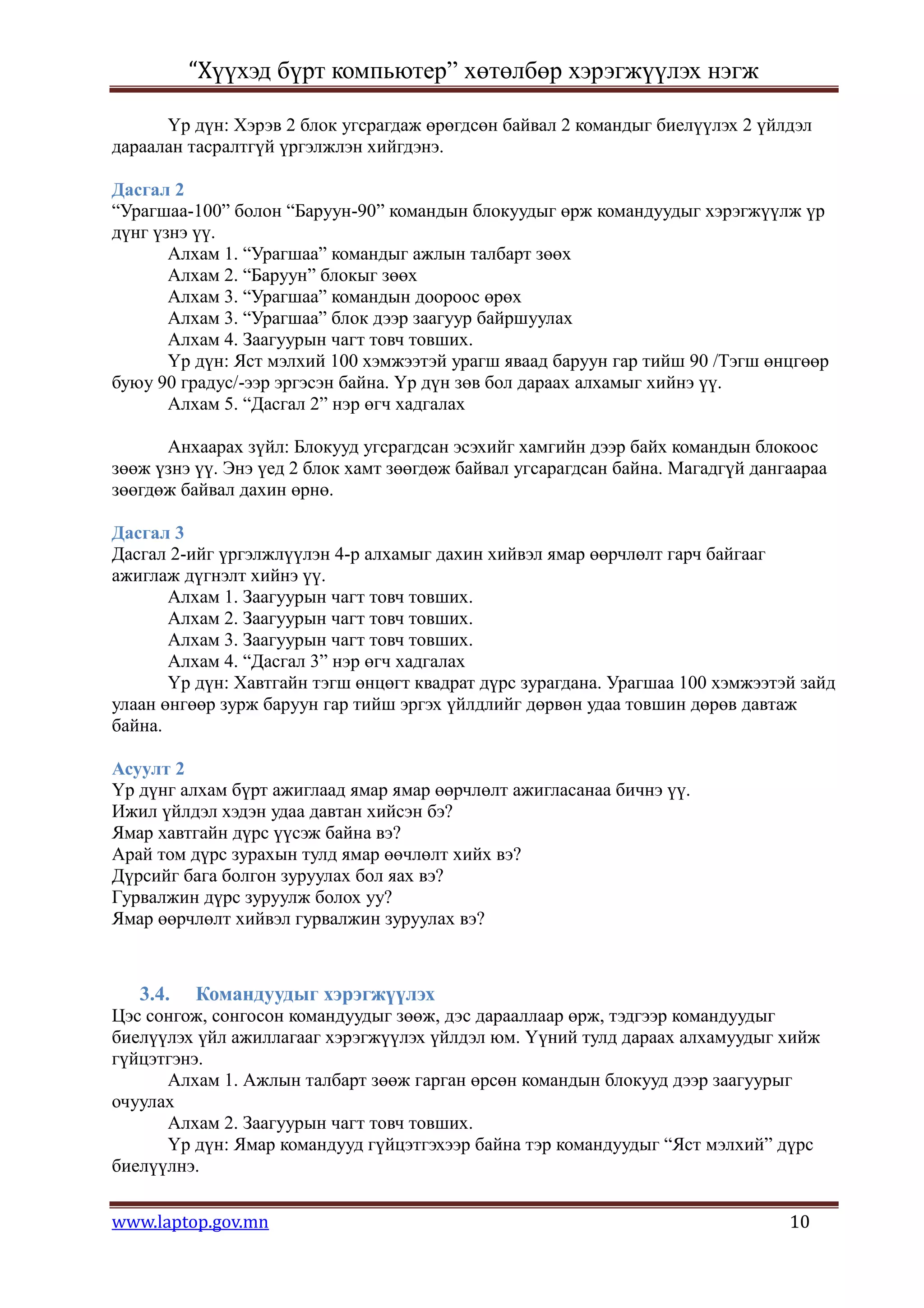 “Хүүхэд бүрт компьютер” хөтөлбөр хэрэгжүүлэх нэгж

      Үр дүн: Хэрэв 2 блок угсрагдаж өрөгдсөн байвал 2 командыг биелүүлэх 2 үйлдэл
дараалан тасралтгүй үргэлжлэн хийгдэнэ.

Дасгал 2
“Урагшаа-100” болон “Баруун-90” командын блокуудыг өрж командуудыг хэрэгжүүлж үр
дүнг үзнэ үү.
       Алхам 1. “Урагшаа” командыг ажлын талбарт зөөх
       Алхам 2. “Баруун” блокыг зөөх
       Алхам 3. “Урагшаа” командын доороос өрөх
       Алхам 3. “Урагшаа” блок дээр заагуур байршуулах
       Алхам 4. Заагуурын чагт товч товших.
       Үр дүн: Яст мэлхий 100 хэмжээтэй урагш яваад баруун гар тийш 90 /Тэгш өнцгөөр
буюу 90 градус/-ээр эргэсэн байна. Үр дүн зөв бол дараах алхамыг хийнэ үү.
       Алхам 5. “Дасгал 2” нэр өгч хадгалах

      Анхаарах зүйл: Блокууд угсрагдсан эсэхийг хамгийн дээр байх командын блокоос
зөөж үзнэ үү. Энэ үед 2 блок хамт зөөгдөж байвал угсарагдсан байна. Магадгүй дангаараа
зөөгдөж байвал дахин өрнө.

Дасгал 3
Дасгал 2-ийг үргэлжлүүлэн 4-р алхамыг дахин хийвэл ямар өөрчлөлт гарч байгааг
ажиглаж дүгнэлт хийнэ үү.
       Алхам 1. Заагуурын чагт товч товших.
       Алхам 2. Заагуурын чагт товч товших.
       Алхам 3. Заагуурын чагт товч товших.
       Алхам 4. “Дасгал 3” нэр өгч хадгалах
       Үр дүн: Хавтгайн тэгш өнцөгт квадрат дүрс зурагдана. Урагшаа 100 хэмжээтэй зайд
улаан өнгөөр зурж баруун гар тийш эргэх үйлдлийг дөрвөн удаа товшин дөрөв давтаж
байна.

Асуулт 2
Үр дүнг алхам бүрт ажиглаад ямар ямар өөрчлөлт ажигласанаа бичнэ үү.
Ижил үйлдэл хэдэн удаа давтан хийсэн бэ?
Ямар хавтгайн дүрс үүсэж байна вэ?
Арай том дүрс зурахын тулд ямар өөчлөлт хийх вэ?
Дүрсийг бага болгон зуруулах бол яах вэ?
Гурвалжин дүрс зуруулж болох уу?
Ямар өөрчлөлт хийвэл гурвалжин зуруулах вэ?



   3.4.   Командуудыг хэрэгжүүлэх
Цэс сонгож, сонгосон командуудыг зөөж, дэс дарааллаар өрж, тэдгээр командуудыг
биелүүлэх үйл ажиллагааг хэрэгжүүлэх үйлдэл юм. Үүний тулд дараах алхамуудыг хийж
гүйцэтгэнэ.
      Алхам 1. Ажлын талбарт зөөж гарган өрсөн командын блокууд дээр заагуурыг
очуулах
      Алхам 2. Заагуурын чагт товч товших.
      Үр дүн: Ямар командууд гүйцэтгэхээр байна тэр командуудыг “Яст мэлхий” дүрс
биелүүлнэ.


www.laptop.gov.mn                                                                10
 