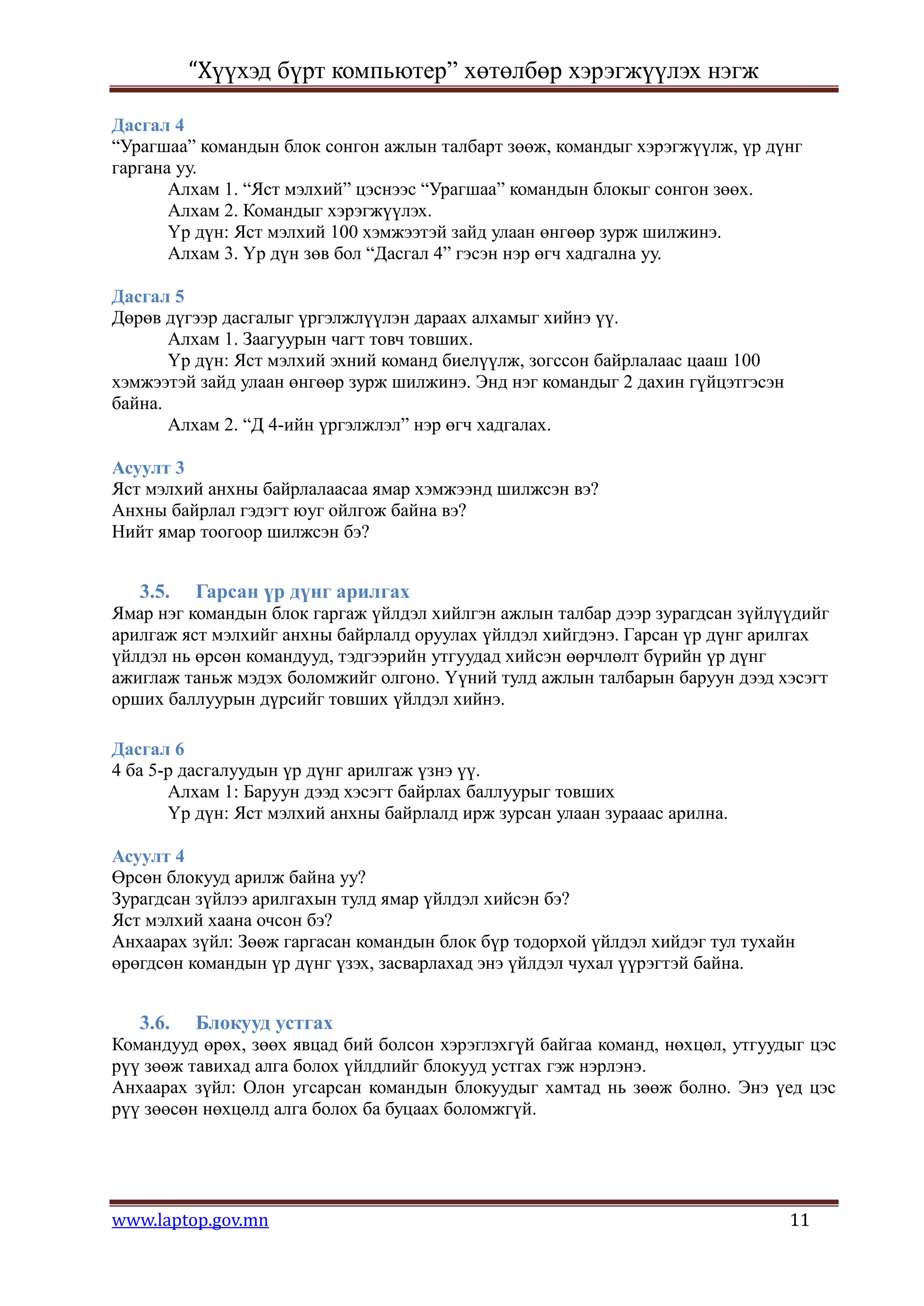 “Хүүхэд бүрт компьютер” хөтөлбөр хэрэгжүүлэх нэгж

Дасгал 4
“Урагшаа” командын блок сонгон ажлын талбарт зөөж, командыг хэрэгжүүлж, үр дүнг
гаргана уу.
       Алхам 1. “Яст мэлхий” цэснээс “Урагшаа” командын блокыг сонгон зөөх.
       Алхам 2. Командыг хэрэгжүүлэх.
       Үр дүн: Яст мэлхий 100 хэмжээтэй зайд улаан өнгөөр зурж шилжинэ.
       Алхам 3. Үр дүн зөв бол “Дасгал 4” гэсэн нэр өгч хадгална уу.

Дасгал 5
Дөрөв дүгээр дасгалыг үргэлжлүүлэн дараах алхамыг хийнэ үү.
       Алхам 1. Заагуурын чагт товч товших.
       Үр дүн: Яст мэлхий эхний команд биелүүлж, зогссон байрлалаас цааш 100
хэмжээтэй зайд улаан өнгөөр зурж шилжинэ. Энд нэг командыг 2 дахин гүйцэтгэсэн
байна.
       Алхам 2. “Д 4-ийн үргэлжлэл” нэр өгч хадгалах.

Асуулт 3
Яст мэлхий анхны байрлалаасаа ямар хэмжээнд шилжсэн вэ?
Анхны байрлал гэдэгт юуг ойлгож байна вэ?
Нийт ямар тоогоор шилжсэн бэ?


   3.5.   Гарсан үр дүнг арилгах
Ямар нэг командын блок гаргаж үйлдэл хийлгэн ажлын талбар дээр зурагдсан зүйлүүдийг
арилгаж яст мэлхийг анхны байрлалд оруулах үйлдэл хийгдэнэ. Гарсан үр дүнг арилгах
үйлдэл нь өрсөн командууд, тэдгээрийн утгуудад хийсэн өөрчлөлт бүрийн үр дүнг
ажиглаж таньж мэдэх боломжийг олгоно. Үүний тулд ажлын талбарын баруун дээд хэсэгт
орших баллуурын дүрсийг товших үйлдэл хийнэ.

Дасгал 6
4 ба 5-р дасгалуудын үр дүнг арилгаж үзнэ үү.
       Алхам 1: Баруун дээд хэсэгт байрлах баллуурыг товших
       Үр дүн: Яст мэлхий анхны байрлалд ирж зурсан улаан зурааас арилна.

Асуулт 4
Өрсөн блокууд арилж байна уу?
Зурагдсан зүйлээ арилгахын тулд ямар үйлдэл хийсэн бэ?
Яст мэлхий хаана очсон бэ?
Анхаарах зүйл: Зөөж гаргасан командын блок бүр тодорхой үйлдэл хийдэг тул тухайн
өрөгдсөн командын үр дүнг үзэх, засварлахад энэ үйлдэл чухал үүрэгтэй байна.


   3.6.   Блокууд устгах
Командууд өрөх, зөөх явцад бий болсон хэрэглэхгүй байгаа команд, нөхцөл, утгуудыг цэс
рүү зөөж тавихад алга болох үйлдлийг блокууд устгах гэж нэрлэнэ.
Анхаарах зүйл: Олон угсарсан командын блокуудыг хамтад нь зөөж болно. Энэ үед цэс
рүү зөөсөн нөхцөлд алга болох ба буцаах боломжгүй.




www.laptop.gov.mn                                                                11
 