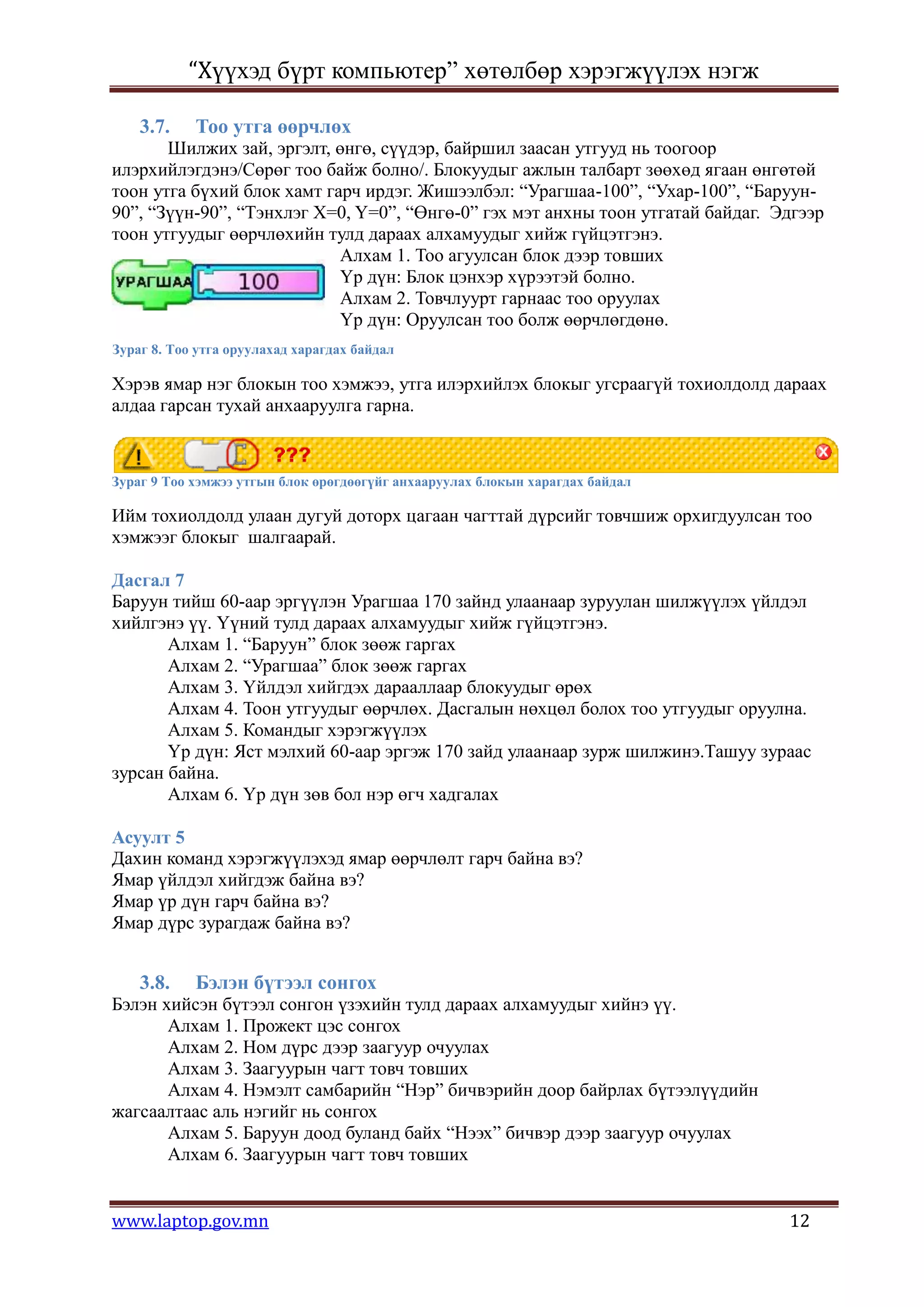 “Хүүхэд бүрт компьютер” хөтөлбөр хэрэгжүүлэх нэгж

    3.7.    Тоо утга өөрчлөх
       Шилжих зай, эргэлт, өнгө, сүүдэр, байршил заасан утгууд нь тоогоор
илэрхийлэгдэнэ/Сөрөг тоо байж болно/. Блокуудыг ажлын талбарт зөөхөд ягаан өнгөтөй
тоон утга бүхий блок хамт гарч ирдэг. Жишээлбэл: “Урагшаа-100”, “Ухар-100”, “Баруун-
90”, “Зүүн-90”, “Тэнхлэг Х=0, Y=0”, “Өнгө-0” гэх мэт анхны тоон утгатай байдаг. Эдгээр
тоон утгуудыг өөрчлөхийн тулд дараах алхамуудыг хийж гүйцэтгэнэ.
                            Алхам 1. Тоо агуулсан блок дээр товших
                            Үр дүн: Блок цэнхэр хүрээтэй болно.
                            Алхам 2. Товчлуурт гарнаас тоо оруулах
                            Үр дүн: Оруулсан тоо болж өөрчлөгдөнө.
Зураг 8. Тоо утга оруулахад харагдах байдал

Хэрэв ямар нэг блокын тоо хэмжээ, утга илэрхийлэх блокыг угсраагүй тохиолдолд дараах
алдаа гарсан тухай анхааруулга гарна.



Зураг 9 Тоо хэмжээ утгын блок өрөгдөөгүйг анхааруулах блокын харагдах байдал

Ийм тохиолдолд улаан дугуй доторх цагаан чагттай дүрсийг товчшиж орхигдуулсан тоо
хэмжээг блокыг шалгаарай.

Дасгал 7
Баруун тийш 60-аар эргүүлэн Урагшаа 170 зайнд улаанаар зуруулан шилжүүлэх үйлдэл
хийлгэнэ үү. Үүний тулд дараах алхамуудыг хийж гүйцэтгэнэ.
       Алхам 1. “Баруун” блок зөөж гаргах
       Алхам 2. “Урагшаа” блок зөөж гаргах
       Алхам 3. Үйлдэл хийгдэх дарааллаар блокуудыг өрөх
       Алхам 4. Тоон утгуудыг өөрчлөх. Дасгалын нөхцөл болох тоо утгуудыг оруулна.
       Алхам 5. Командыг хэрэгжүүлэх
       Үр дүн: Яст мэлхий 60-аар эргэж 170 зайд улаанаар зурж шилжинэ.Ташуу зураас
зурсан байна.
       Алхам 6. Үр дүн зөв бол нэр өгч хадгалах

Асуулт 5
Дахин команд хэрэгжүүлэхэд ямар өөрчлөлт гарч байна вэ?
Ямар үйлдэл хийгдэж байна вэ?
Ямар үр дүн гарч байна вэ?
Ямар дүрс зурагдаж байна вэ?


    3.8.    Бэлэн бүтээл сонгох
Бэлэн хийсэн бүтээл сонгон үзэхийн тулд дараах алхамуудыг хийнэ үү.
       Алхам 1. Прожект цэс сонгох
       Алхам 2. Ном дүрс дээр заагуур очуулах
       Алхам 3. Заагуурын чагт товч товших
       Алхам 4. Нэмэлт самбарийн “Нэр” бичвэрийн доор байрлах бүтээлүүдийн
жагсаалтаас аль нэгийг нь сонгох
       Алхам 5. Баруун доод буланд байх “Нээх” бичвэр дээр заагуур очуулах
       Алхам 6. Заагуурын чагт товч товших


www.laptop.gov.mn                                                                12
 