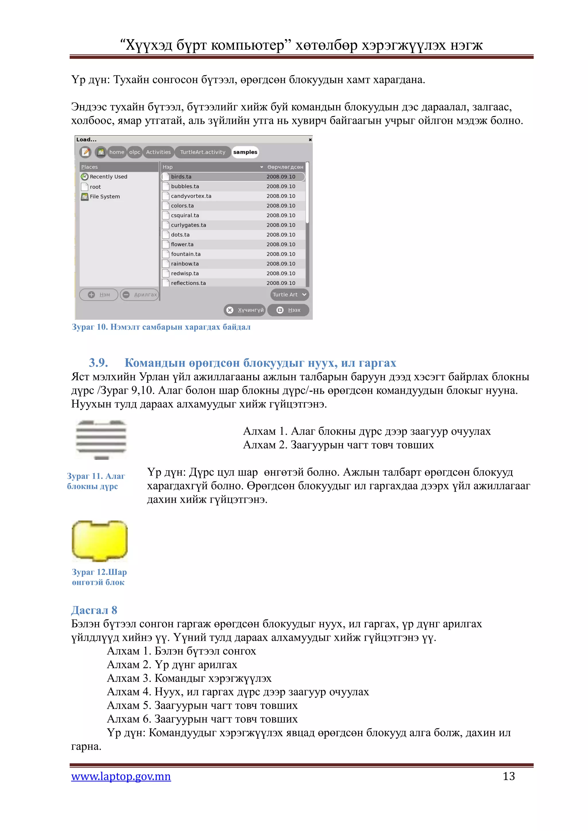 “Хүүхэд бүрт компьютер” хөтөлбөр хэрэгжүүлэх нэгж

 Үр дүн: Тухайн сонгосон бүтээл, өрөгдсөн блокуудын хамт харагдана.

 Эндээс тухайн бүтээл, бүтээлийг хийж буй командын блокуудын дэс дараалал, залгаас,
 холбоос, ямар утгатай, аль зүйлийн утга нь хувирч байгаагын учрыг ойлгон мэдэж болно.




 Зураг 10. Нэмэлт самбарын харагдах байдал



     3.9.    Командын өрөгдсөн блокуудыг нуух, ил гаргах
 Яст мэлхийн Урлан үйл ажиллагааны ажлын талбарын баруун дээд хэсэгт байрлах блокны
 дүрс /Зураг 9,10. Алаг болон шар блокны дүрс/-нь өрөгдсөн командуудын блокыг нууна.
 Нуухын тулд дараах алхамуудыг хийж гүйцэтгэнэ.

                                        Алхам 1. Алаг блокны дүрс дээр заагуур очуулах
                                        Алхам 2. Заагуурын чагт товч товших

Зураг 11. Алаг    Үр дүн: Дүрс цул шар өнгөтэй болно. Ажлын талбарт өрөгдсөн блокууд
блокны дүрс       харагдахгүй болно. Өрөгдсөн блокуудыг ил гаргахдаа дээрх үйл ажиллагааг
                  дахин хийж гүйцэтгэнэ.




 Зураг 12.Шар
 өнгөтэй блок


 Дасгал 8
 Бэлэн бүтээл сонгон гаргаж өрөгдсөн блокуудыг нуух, ил гаргах, үр дүнг арилгах
 үйлдлүүд хийнэ үү. Үүний тулд дараах алхамуудыг хийж гүйцэтгэнэ үү.
        Алхам 1. Бэлэн бүтээл сонгох
        Алхам 2. Үр дүнг арилгах
        Алхам 3. Командыг хэрэгжүүлэх
        Алхам 4. Нуух, ил гаргах дүрс дээр заагуур очуулах
        Алхам 5. Заагуурын чагт товч товших
        Алхам 6. Заагуурын чагт товч товших
        Үр дүн: Командуудыг хэрэгжүүлэх явцад өрөгдсөн блокууд алга болж, дахин ил
 гарна.

 www.laptop.gov.mn                                                                       13
 