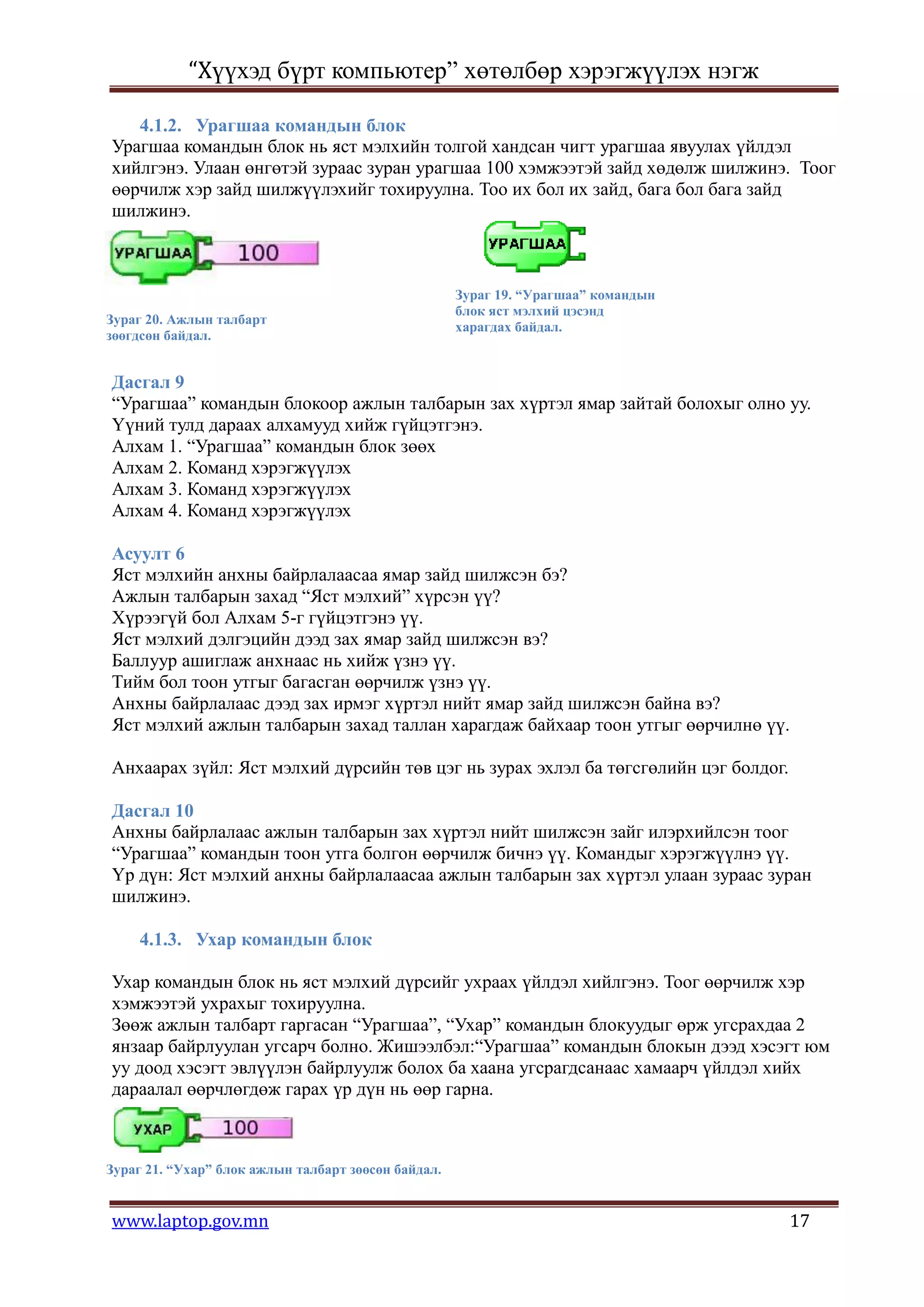 “Хүүхэд бүрт компьютер” хөтөлбөр хэрэгжүүлэх нэгж

   4.1.2. Урагшаа командын блок
Урагшаа командын блок нь яст мэлхийн толгой хандсан чигт урагшаа явуулах үйлдэл
хийлгэнэ. Улаан өнгөтэй зураас зуран урагшаа 100 хэмжээтэй зайд хөдөлж шилжинэ. Тоог
өөрчилж хэр зайд шилжүүлэхийг тохируулна. Тоо их бол их зайд, бага бол бага зайд
шилжинэ.



                                                     Зураг 19. “Урагшаа” командын
                                                     блок яст мэлхий цэсэнд
Зураг 20. Ажлын талбарт
                                                     харагдах байдал.
зөөгдсөн байдал.


Дасгал 9
“Урагшаа” командын блокоор ажлын талбарын зах хүртэл ямар зайтай болохыг олно уу.
Үүний тулд дараах алхамууд хийж гүйцэтгэнэ.
Алхам 1. “Урагшаа” командын блок зөөх
Алхам 2. Команд хэрэгжүүлэх
Алхам 3. Команд хэрэгжүүлэх
Алхам 4. Команд хэрэгжүүлэх

Асуулт 6
Яст мэлхийн анхны байрлалаасаа ямар зайд шилжсэн бэ?
Ажлын талбарын захад “Яст мэлхий” хүрсэн үү?
Хүрээгүй бол Алхам 5-г гүйцэтгэнэ үү.
Яст мэлхий дэлгэцийн дээд зах ямар зайд шилжсэн вэ?
Баллуур ашиглаж анхнаас нь хийж үзнэ үү.
Тийм бол тоон утгыг багасган өөрчилж үзнэ үү.
Анхны байрлалаас дээд зах ирмэг хүртэл нийт ямар зайд шилжсэн байна вэ?
Яст мэлхий ажлын талбарын захад таллан харагдаж байхаар тоон утгыг өөрчилнө үү.

Анхаарах зүйл: Яст мэлхий дүрсийн төв цэг нь зурах эхлэл ба төгсгөлийн цэг болдог.

Дасгал 10
Анхны байрлалаас ажлын талбарын зах хүртэл нийт шилжсэн зайг илэрхийлсэн тоог
“Урагшаа” командын тоон утга болгон өөрчилж бичнэ үү. Командыг хэрэгжүүлнэ үү.
Үр дүн: Яст мэлхий анхны байрлалаасаа ажлын талбарын зах хүртэл улаан зураас зуран
шилжинэ.

     4.1.3. Ухар командын блок

Ухар командын блок нь яст мэлхий дүрсийг ухраах үйлдэл хийлгэнэ. Тоог өөрчилж хэр
хэмжээтэй ухрахыг тохируулна.
Зөөж ажлын талбарт гаргасан “Урагшаа”, “Ухар” командын блокуудыг өрж угсрахдаа 2
янзаар байрлуулан угсарч болно. Жишээлбэл:“Урагшаа” командын блокын дээд хэсэгт юм
уу доод хэсэгт эвлүүлэн байрлуулж болох ба хаана угсрагдсанаас хамаарч үйлдэл хийх
дараалал өөрчлөгдөж гарах үр дүн нь өөр гарна.



Зураг 21. “Ухар” блок ажлын талбарт зөөсөн байдал.


www.laptop.gov.mn                                                                    17
 
