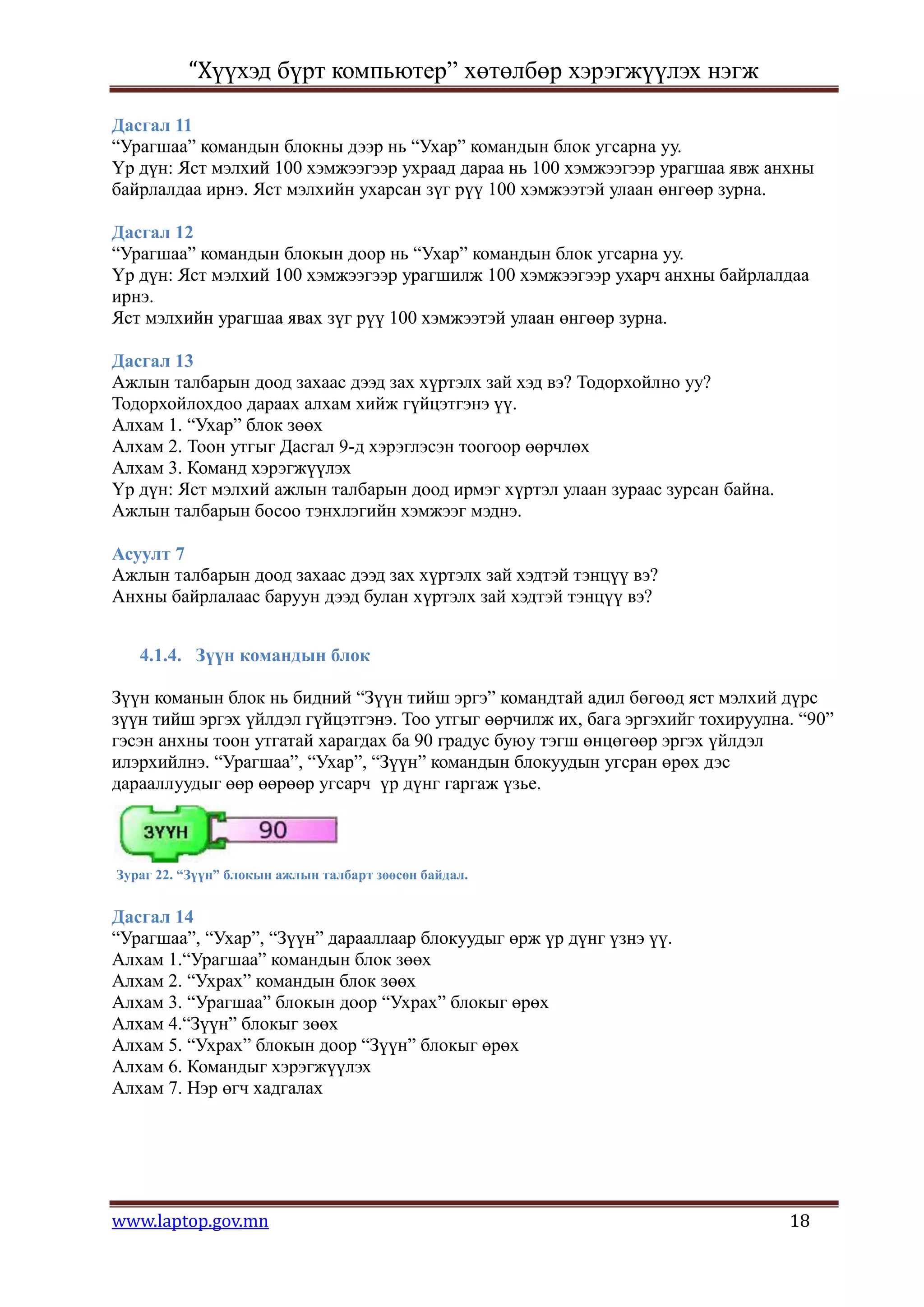 “Хүүхэд бүрт компьютер” хөтөлбөр хэрэгжүүлэх нэгж

Дасгал 11
“Урагшаа” командын блокны дээр нь “Ухар” командын блок угсарна уу.
Үр дүн: Яст мэлхий 100 хэмжээгээр ухраад дараа нь 100 хэмжээгээр урагшаа явж анхны
байрлалдаа ирнэ. Яст мэлхийн ухарсан зүг рүү 100 хэмжээтэй улаан өнгөөр зурна.

Дасгал 12
“Урагшаа” командын блокын доор нь “Ухар” командын блок угсарна уу.
Үр дүн: Яст мэлхий 100 хэмжээгээр урагшилж 100 хэмжээгээр ухарч анхны байрлалдаа
ирнэ.
Яст мэлхийн урагшаа явах зүг рүү 100 хэмжээтэй улаан өнгөөр зурна.

Дасгал 13
Ажлын талбарын доод захаас дээд зах хүртэлх зай хэд вэ? Тодорхойлно уу?
Тодорхойлохдоо дараах алхам хийж гүйцэтгэнэ үү.
Алхам 1. “Ухар” блок зөөх
Алхам 2. Тоон утгыг Дасгал 9-д хэрэглэсэн тоогоор өөрчлөх
Алхам 3. Команд хэрэгжүүлэх
Үр дүн: Яст мэлхий ажлын талбарын доод ирмэг хүртэл улаан зураас зурсан байна.
Ажлын талбарын босоо тэнхлэгийн хэмжээг мэднэ.

Асуулт 7
Ажлын талбарын доод захаас дээд зах хүртэлх зай хэдтэй тэнцүү вэ?
Анхны байрлалаас баруун дээд булан хүртэлх зай хэдтэй тэнцүү вэ?


   4.1.4. Зүүн командын блок

Зүүн команын блок нь бидний “Зүүн тийш эргэ” командтай адил бөгөөд яст мэлхий дүрс
зүүн тийш эргэх үйлдэл гүйцэтгэнэ. Тоо утгыг өөрчилж их, бага эргэхийг тохируулна. “90”
гэсэн анхны тоон утгатай харагдах ба 90 градус буюу тэгш өнцөгөөр эргэх үйлдэл
илэрхийлнэ. “Урагшаа”, “Ухар”, “Зүүн” командын блокуудын угсран өрөх дэс
дарааллуудыг өөр өөрөөр угсарч үр дүнг гаргаж үзье.



Зураг 22. “Зүүн” блокын ажлын талбарт зөөсөн байдал.


Дасгал 14
“Урагшаа”, “Ухар”, “Зүүн” дарааллаар блокуудыг өрж үр дүнг үзнэ үү.
Алхам 1.“Урагшаа” командын блок зөөх
Алхам 2. “Ухрах” командын блок зөөх
Алхам 3. “Урагшаа” блокын доор “Ухрах” блокыг өрөх
Алхам 4.“Зүүн” блокыг зөөх
Алхам 5. “Ухрах” блокын доор “Зүүн” блокыг өрөх
Алхам 6. Командыг хэрэгжүүлэх
Алхам 7. Нэр өгч хадгалах




www.laptop.gov.mn                                                                18
 