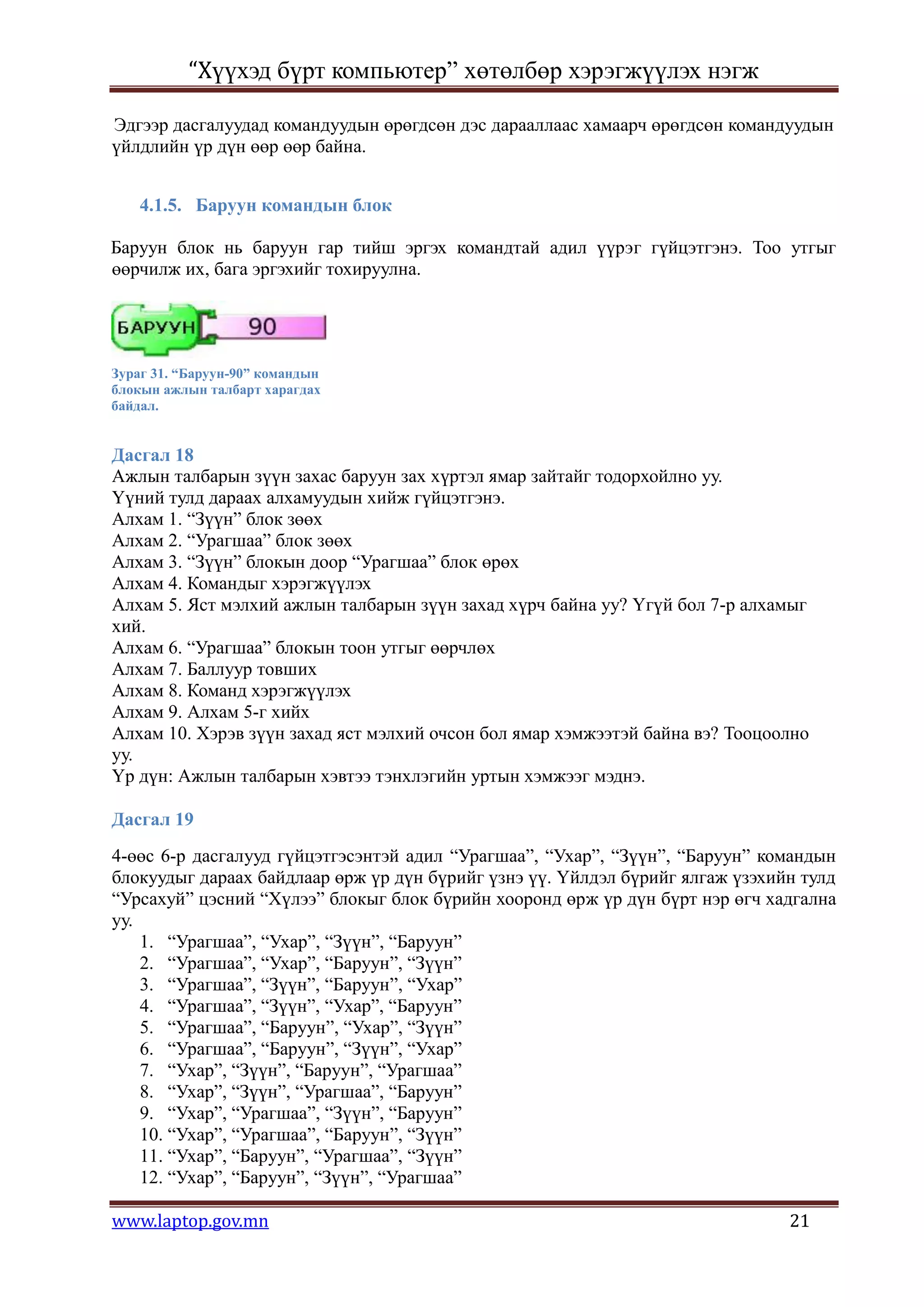 “Хүүхэд бүрт компьютер” хөтөлбөр хэрэгжүүлэх нэгж

Эдгээр дасгалуудад командуудын өрөгдсөн дэс дарааллаас хамаарч өрөгдсөн командуудын
үйлдлийн үр дүн өөр өөр байна.


    4.1.5. Баруун командын блок

Баруун блок нь баруун гар тийш эргэх командтай адил үүрэг гүйцэтгэнэ. Тоо утгыг
өөрчилж их, бага эргэхийг тохируулна.




Зураг 31. “Баруун-90” командын
блокын ажлын талбарт харагдах
байдал.


Дасгал 18
Ажлын талбарын зүүн захас баруун зах хүртэл ямар зайтайг тодорхойлно уу.
Үүний тулд дараах алхамуудын хийж гүйцэтгэнэ.
Алхам 1. “Зүүн” блок зөөх
Алхам 2. “Урагшаа” блок зөөх
Алхам 3. “Зүүн” блокын доор “Урагшаа” блок өрөх
Алхам 4. Командыг хэрэгжүүлэх
Алхам 5. Яст мэлхий ажлын талбарын зүүн захад хүрч байна уу? Үгүй бол 7-р алхамыг
хий.
Алхам 6. “Урагшаа” блокын тоон утгыг өөрчлөх
Алхам 7. Баллуур товших
Алхам 8. Команд хэрэгжүүлэх
Алхам 9. Алхам 5-г хийх
Алхам 10. Хэрэв зүүн захад яст мэлхий очсон бол ямар хэмжээтэй байна вэ? Тооцоолно
уу.
Үр дүн: Ажлын талбарын хэвтээ тэнхлэгийн уртын хэмжээг мэднэ.

Дасгал 19
4-өөс 6-р дасгалууд гүйцэтгэсэнтэй адил “Урагшаа”, “Ухар”, “Зүүн”, “Баруун” командын
блокуудыг дараах байдлаар өрж үр дүн бүрийг үзнэ үү. Үйлдэл бүрийг ялгаж үзэхийн тулд
“Урсахуй” цэсний “Хүлээ” блокыг блок бүрийн хооронд өрж үр дүн бүрт нэр өгч хадгална
уу.
    1. “Урагшаа”, “Ухар”, “Зүүн”, “Баруун”
    2. “Урагшаа”, “Ухар”, “Баруун”, “Зүүн”
    3. “Урагшаа”, “Зүүн”, “Баруун”, “Ухар”
    4. “Урагшаа”, “Зүүн”, “Ухар”, “Баруун”
    5. “Урагшаа”, “Баруун”, “Ухар”, “Зүүн”
    6. “Урагшаа”, “Баруун”, “Зүүн”, “Ухар”
    7. “Ухар”, “Зүүн”, “Баруун”, “Урагшаа”
    8. “Ухар”, “Зүүн”, “Урагшаа”, “Баруун”
    9. “Ухар”, “Урагшаа”, “Зүүн”, “Баруун”
    10. “Ухар”, “Урагшаа”, “Баруун”, “Зүүн”
    11. “Ухар”, “Баруун”, “Урагшаа”, “Зүүн”
    12. “Ухар”, “Баруун”, “Зүүн”, “Урагшаа”

www.laptop.gov.mn                                                              21
 