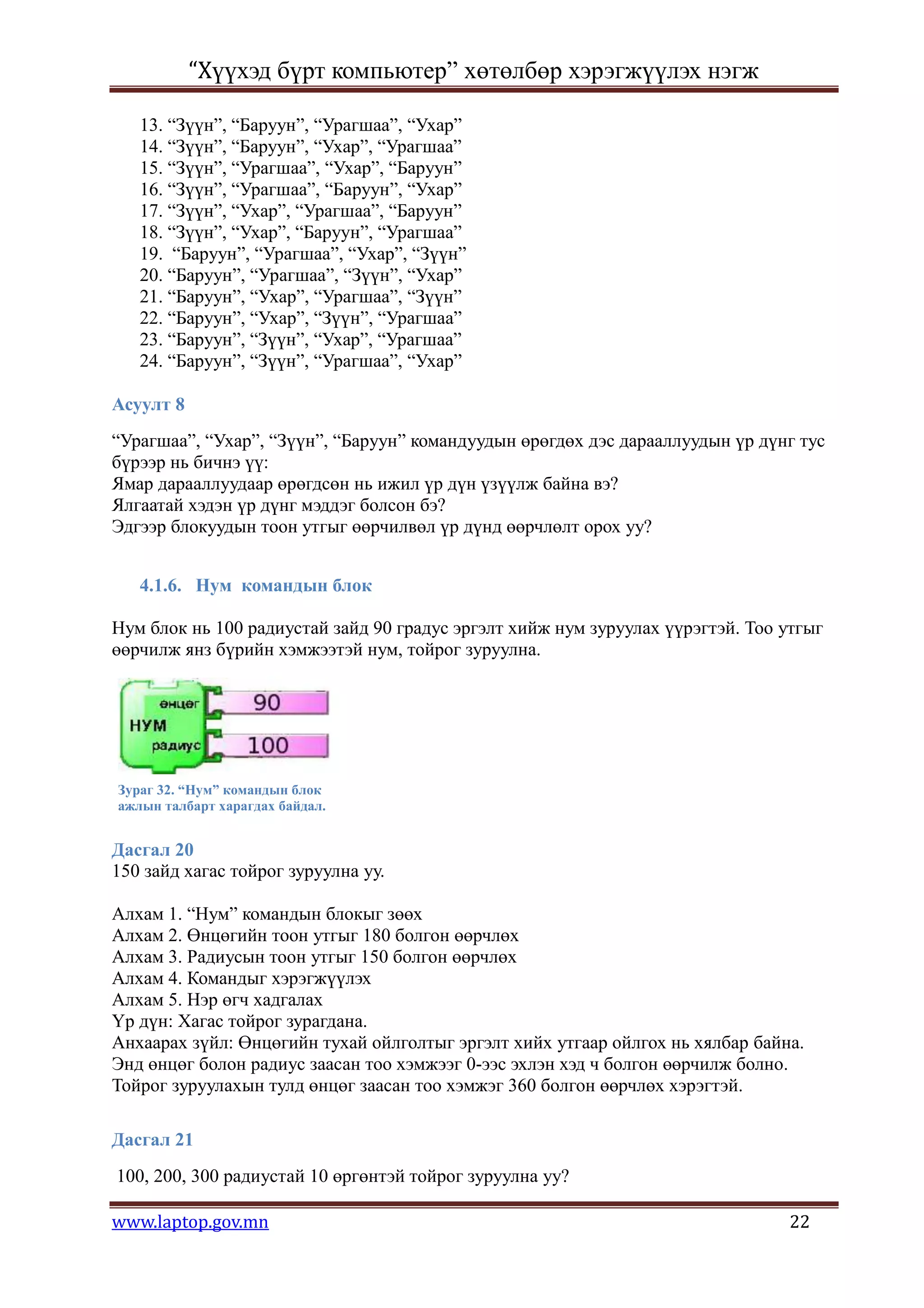 “Хүүхэд бүрт компьютер” хөтөлбөр хэрэгжүүлэх нэгж

   13. “Зүүн”, “Баруун”, “Урагшаа”, “Ухар”
   14. “Зүүн”, “Баруун”, “Ухар”, “Урагшаа”
   15. “Зүүн”, “Урагшаа”, “Ухар”, “Баруун”
   16. “Зүүн”, “Урагшаа”, “Баруун”, “Ухар”
   17. “Зүүн”, “Ухар”, “Урагшаа”, “Баруун”
   18. “Зүүн”, “Ухар”, “Баруун”, “Урагшаа”
   19. “Баруун”, “Урагшаа”, “Ухар”, “Зүүн”
   20. “Баруун”, “Урагшаа”, “Зүүн”, “Ухар”
   21. “Баруун”, “Ухар”, “Урагшаа”, “Зүүн”
   22. “Баруун”, “Ухар”, “Зүүн”, “Урагшаа”
   23. “Баруун”, “Зүүн”, “Ухар”, “Урагшаа”
   24. “Баруун”, “Зүүн”, “Урагшаа”, “Ухар”

Асуулт 8
“Урагшаа”, “Ухар”, “Зүүн”, “Баруун” командуудын өрөгдөх дэс дарааллуудын үр дүнг тус
бүрээр нь бичнэ үү:
Ямар дарааллуудаар өрөгдсөн нь ижил үр дүн үзүүлж байна вэ?
Ялгаатай хэдэн үр дүнг мэддэг болсон бэ?
Эдгээр блокуудын тоон утгыг өөрчилвөл үр дүнд өөрчлөлт орох уу?


   4.1.6. Нум командын блок

Нум блок нь 100 радиустай зайд 90 градус эргэлт хийж нум зуруулах үүрэгтэй. Тоо утгыг
өөрчилж янз бүрийн хэмжээтэй нум, тойрог зуруулна.




Зураг 32. “Нум” командын блок
ажлын талбарт харагдах байдал.


Дасгал 20
150 зайд хагас тойрог зуруулна уу.

Алхам 1. “Нум” командын блокыг зөөх
Алхам 2. Өнцөгийн тоон утгыг 180 болгон өөрчлөх
Алхам 3. Радиусын тоон утгыг 150 болгон өөрчлөх
Алхам 4. Командыг хэрэгжүүлэх
Алхам 5. Нэр өгч хадгалах
Үр дүн: Хагас тойрог зурагдана.
Анхаарах зүйл: Өнцөгийн тухай ойлголтыг эргэлт хийх утгаар ойлгох нь хялбар байна.
Энд өнцөг болон радиус заасан тоо хэмжээг 0-ээс эхлэн хэд ч болгон өөрчилж болно.
Тойрог зуруулахын тулд өнцөг заасан тоо хэмжэг 360 болгон өөрчлөх хэрэгтэй.

Дасгал 21
100, 200, 300 радиустай 10 өргөнтэй тойрог зуруулна уу?

www.laptop.gov.mn                                                               22
 