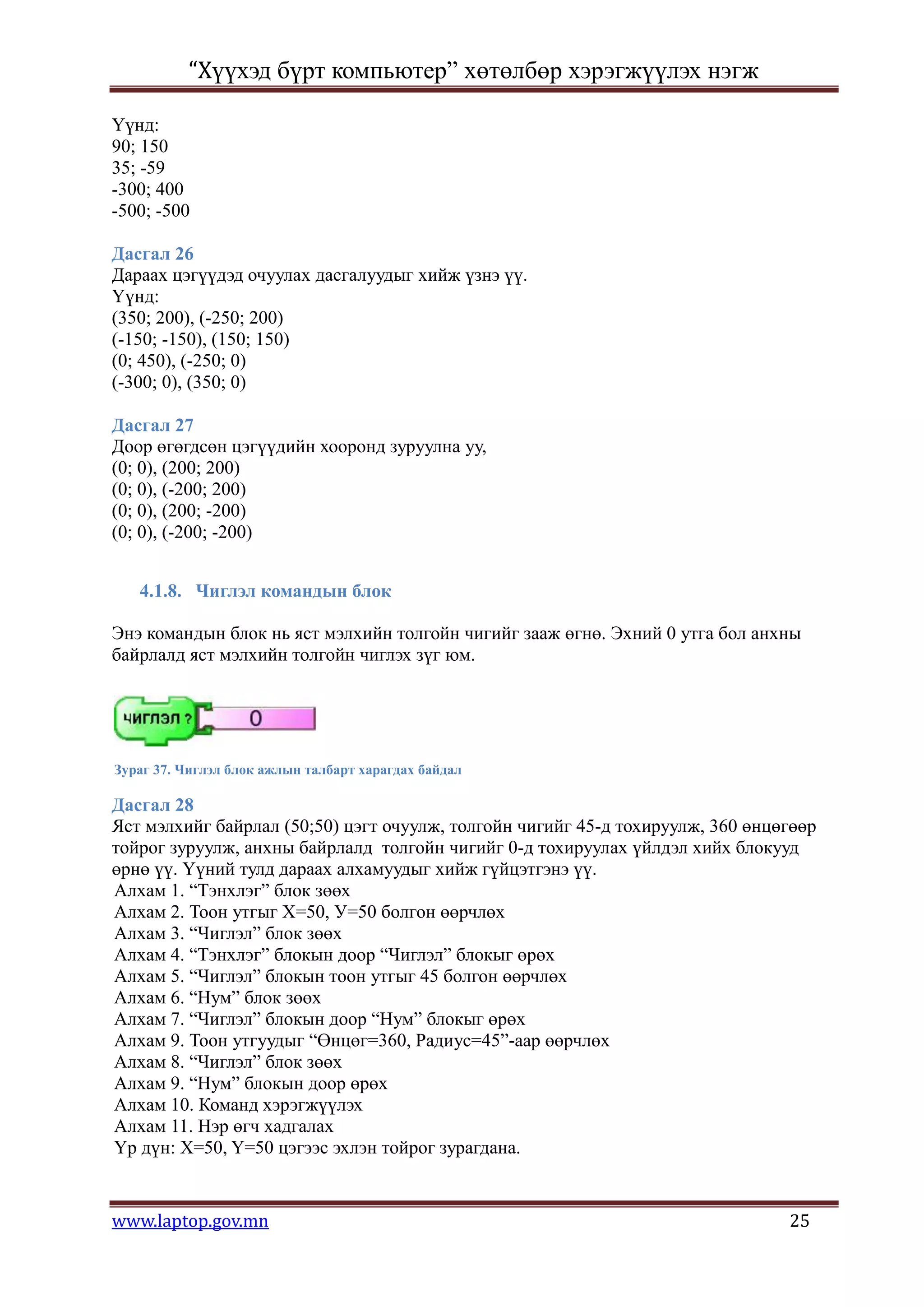 “Хүүхэд бүрт компьютер” хөтөлбөр хэрэгжүүлэх нэгж

Үүнд:
90; 150
35; -59
-300; 400
-500; -500

Дасгал 26
Дараах цэгүүдэд очуулах дасгалуудыг хийж үзнэ үү.
Үүнд:
(350; 200), (-250; 200)
(-150; -150), (150; 150)
(0; 450), (-250; 0)
(-300; 0), (350; 0)

Дасгал 27
Доор өгөгдсөн цэгүүдийн хооронд зуруулна уу,
(0; 0), (200; 200)
(0; 0), (-200; 200)
(0; 0), (200; -200)
(0; 0), (-200; -200)


   4.1.8. Чиглэл командын блок

Энэ командын блок нь яст мэлхийн толгойн чигийг зааж өгнө. Эхний 0 утга бол анхны
байрлалд яст мэлхийн толгойн чиглэх зүг юм.




Зураг 37. Чиглэл блок ажлын талбарт харагдах байдал

Дасгал 28
Яст мэлхийг байрлал (50;50) цэгт очуулж, толгойн чигийг 45-д тохируулж, 360 өнцөгөөр
тойрог зуруулж, анхны байрлалд толгойн чигийг 0-д тохируулах үйлдэл хийх блокууд
өрнө үү. Үүний тулд дараах алхамуудыг хийж гүйцэтгэнэ үү.
Алхам 1. “Тэнхлэг” блок зөөх
Алхам 2. Тоон утгыг Х=50, У=50 болгон өөрчлөх
Алхам 3. “Чиглэл” блок зөөх
Алхам 4. “Тэнхлэг” блокын доор “Чиглэл” блокыг өрөх
Алхам 5. “Чиглэл” блокын тоон утгыг 45 болгон өөрчлөх
Алхам 6. “Нум” блок зөөх
Алхам 7. “Чиглэл” блокын доор “Нум” блокыг өрөх
Алхам 9. Тоон утгуудыг “Өнцөг=360, Радиус=45”-аар өөрчлөх
Алхам 8. “Чиглэл” блок зөөх
Алхам 9. “Нум” блокын доор өрөх
Алхам 10. Команд хэрэгжүүлэх
Алхам 11. Нэр өгч хадгалах
Үр дүн: X=50, Y=50 цэгээс эхлэн тойрог зурагдана.


www.laptop.gov.mn                                                               25
 