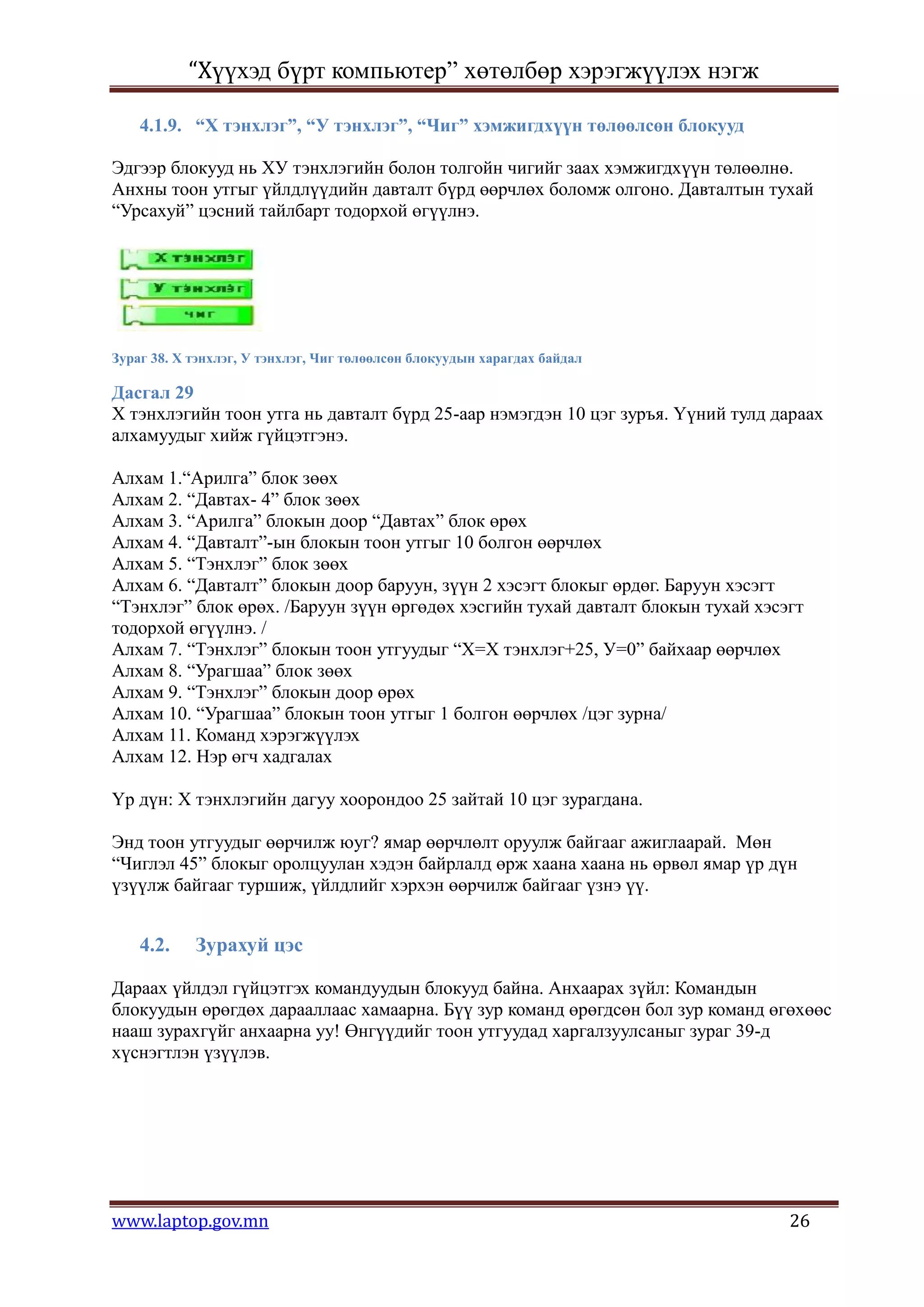“Хүүхэд бүрт компьютер” хөтөлбөр хэрэгжүүлэх нэгж

    4.1.9. “Х тэнхлэг”, “У тэнхлэг”, “Чиг” хэмжигдхүүн төлөөлсөн блокууд

Эдгээр блокууд нь ХУ тэнхлэгийн болон толгойн чигийг заах хэмжигдхүүн төлөөлнө.
Анхны тоон утгыг үйлдлүүдийн давталт бүрд өөрчлөх боломж олгоно. Давталтын тухай
“Урсахуй” цэсний тайлбарт тодорхой өгүүлнэ.




Зураг 38. Х тэнхлэг, У тэнхлэг, Чиг төлөөлсөн блокуудын харагдах байдал

Дасгал 29
Х тэнхлэгийн тоон утга нь давталт бүрд 25-аар нэмэгдэн 10 цэг зуръя. Үүний тулд дараах
алхамуудыг хийж гүйцэтгэнэ.

Алхам 1.“Арилга” блок зөөх
Алхам 2. “Давтах- 4” блок зөөх
Алхам 3. “Арилга” блокын доор “Давтах” блок өрөх
Алхам 4. “Давталт”-ын блокын тоон утгыг 10 болгон өөрчлөх
Алхам 5. “Тэнхлэг” блок зөөх
Алхам 6. “Давталт” блокын доор баруун, зүүн 2 хэсэгт блокыг өрдөг. Баруун хэсэгт
“Тэнхлэг” блок өрөх. /Баруун зүүн өргөдөх хэсгийн тухай давталт блокын тухай хэсэгт
тодорхой өгүүлнэ. /
Алхам 7. “Тэнхлэг” блокын тоон утгуудыг “Х=Х тэнхлэг+25, У=0” байхаар өөрчлөх
Алхам 8. “Урагшаа” блок зөөх
Алхам 9. “Тэнхлэг” блокын доор өрөх
Алхам 10. “Урагшаа” блокын тоон утгыг 1 болгон өөрчлөх /цэг зурна/
Алхам 11. Команд хэрэгжүүлэх
Алхам 12. Нэр өгч хадгалах

Үр дүн: Х тэнхлэгийн дагуу хоорондоо 25 зайтай 10 цэг зурагдана.

Энд тоон утгуудыг өөрчилж юуг? ямар өөрчлөлт оруулж байгааг ажиглаарай. Мөн
“Чиглэл 45” блокыг оролцуулан хэдэн байрлалд өрж хаана хаана нь өрвөл ямар үр дүн
үзүүлж байгааг туршиж, үйлдлийг хэрхэн өөрчилж байгааг үзнэ үү.


    4.2.    Зурахуй цэс

Дараах үйлдэл гүйцэтгэх командуудын блокууд байна. Анхаарах зүйл: Командын
блокуудын өрөгдөх дарааллаас хамаарна. Бүү зур команд өрөгдсөн бол зур команд өгөхөөс
нааш зурахгүйг анхаарна уу! Өнгүүдийг тоон утгуудад харгалзуулсаныг зураг 39-д
хүснэгтлэн үзүүлэв.




www.laptop.gov.mn                                                                26
 
