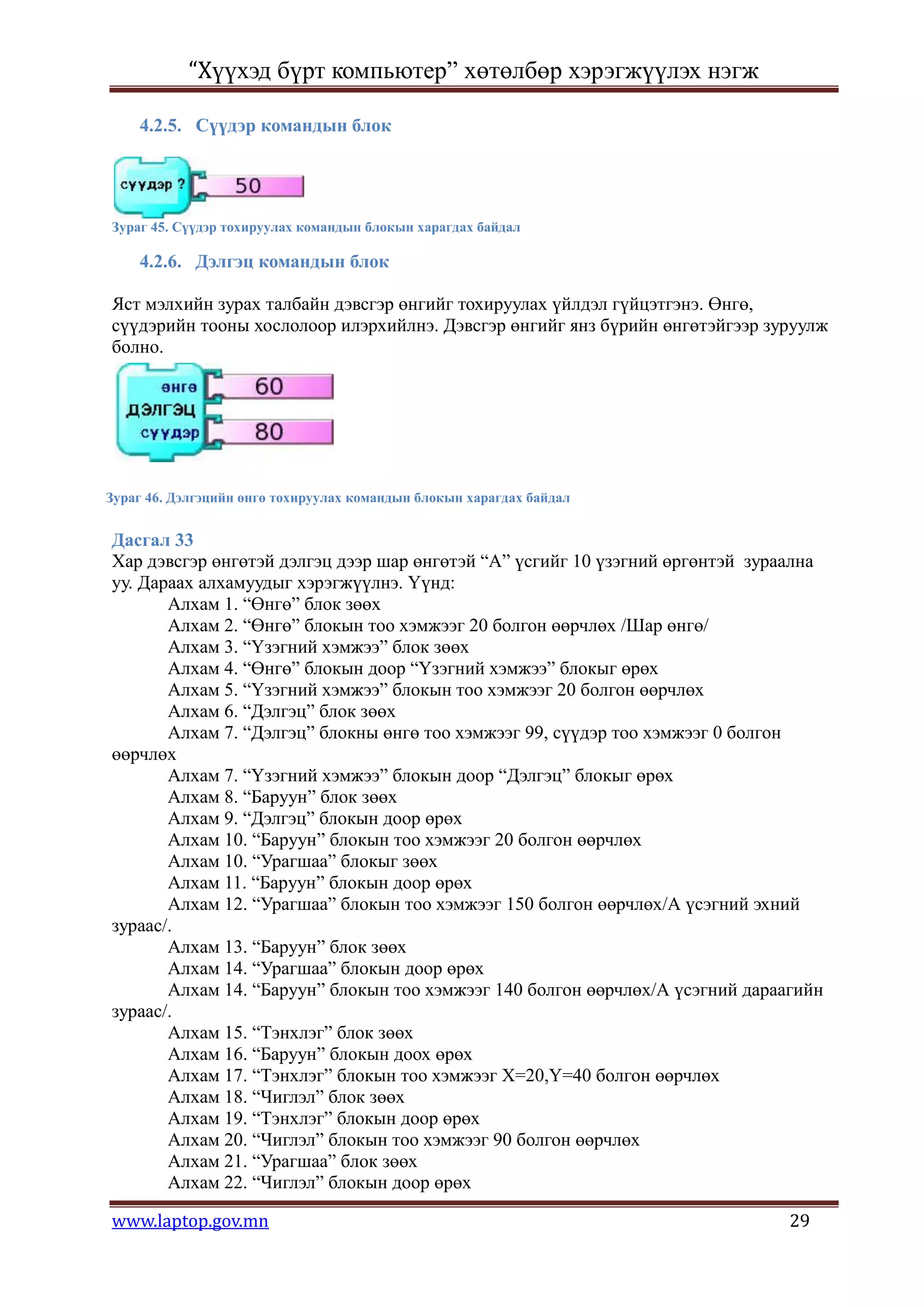 “Хүүхэд бүрт компьютер” хөтөлбөр хэрэгжүүлэх нэгж

    4.2.5. Сүүдэр командын блок




Зураг 45. Сүүдэр тохируулах командын блокын харагдах байдал

    4.2.6. Дэлгэц командын блок

Яст мэлхийн зурах талбайн дэвсгэр өнгийг тохируулах үйлдэл гүйцэтгэнэ. Өнгө,
сүүдэрийн тооны хослолоор илэрхийлнэ. Дэвсгэр өнгийг янз бүрийн өнгөтэйгээр зуруулж
болно.




Зураг 46. Дэлгэцийн өнгө тохируулах командын блокын харагдах байдал


Дасгал 33
Хар дэвсгэр өнгөтэй дэлгэц дээр шар өнгөтэй “А” үсгийг 10 үзэгний өргөнтэй зураална
уу. Дараах алхамуудыг хэрэгжүүлнэ. Үүнд:
       Алхам 1. “Өнгө” блок зөөх
       Алхам 2. “Өнгө” блокын тоо хэмжээг 20 болгон өөрчлөх /Шар өнгө/
       Алхам 3. “Үзэгний хэмжээ” блок зөөх
       Алхам 4. “Өнгө” блокын доор “Үзэгний хэмжээ” блокыг өрөх
       Алхам 5. “Үзэгний хэмжээ” блокын тоо хэмжээг 20 болгон өөрчлөх
       Алхам 6. “Дэлгэц” блок зөөх
       Алхам 7. “Дэлгэц” блокны өнгө тоо хэмжээг 99, сүүдэр тоо хэмжээг 0 болгон
өөрчлөх
       Алхам 7. “Үзэгний хэмжээ” блокын доор “Дэлгэц” блокыг өрөх
       Алхам 8. “Баруун” блок зөөх
       Алхам 9. “Дэлгэц” блокын доор өрөх
       Алхам 10. “Баруун” блокын тоо хэмжээг 20 болгон өөрчлөх
       Алхам 10. “Урагшаа” блокыг зөөх
       Алхам 11. “Баруун” блокын доор өрөх
       Алхам 12. “Урагшаа” блокын тоо хэмжээг 150 болгон өөрчлөх/А үсэгний эхний
зураас/.
       Алхам 13. “Баруун” блок зөөх
       Алхам 14. “Урагшаа” блокын доор өрөх
       Алхам 14. “Баруун” блокын тоо хэмжээг 140 болгон өөрчлөх/А үсэгний дараагийн
зураас/.
       Алхам 15. “Тэнхлэг” блок зөөх
       Алхам 16. “Баруун” блокын доох өрөх
       Алхам 17. “Тэнхлэг” блокын тоо хэмжээг Х=20,Y=40 болгон өөрчлөх
       Алхам 18. “Чиглэл” блок зөөх
       Алхам 19. “Тэнхлэг” блокын доор өрөх
       Алхам 20. “Чиглэл” блокын тоо хэмжээг 90 болгон өөрчлөх
       Алхам 21. “Урагшаа” блок зөөх
       Алхам 22. “Чиглэл” блокын доор өрөх

www.laptop.gov.mn                                                              29
 