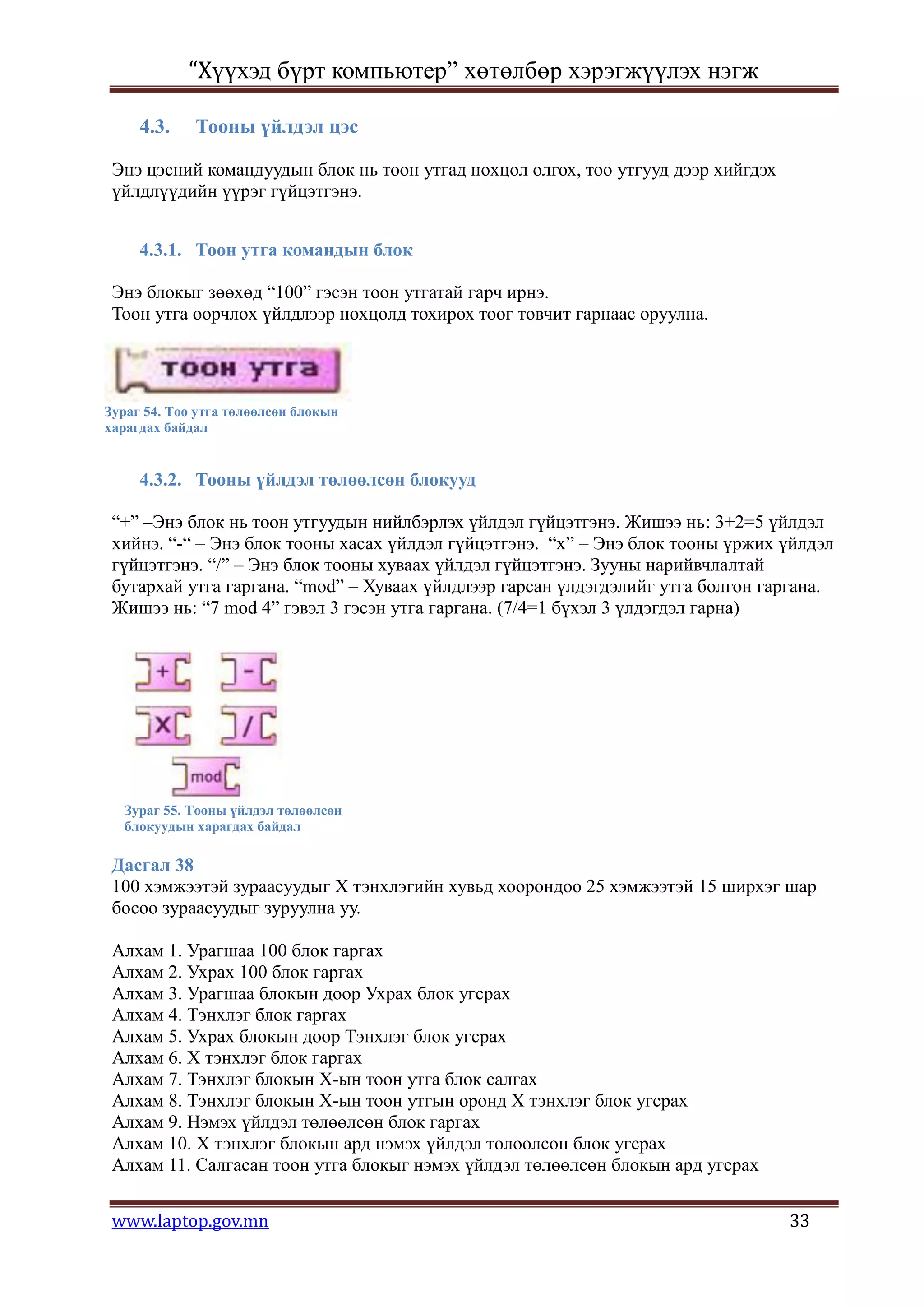 “Хүүхэд бүрт компьютер” хөтөлбөр хэрэгжүүлэх нэгж

     4.3.    Тооны үйлдэл цэс

 Энэ цэсний командуудын блок нь тоон утгад нөхцөл олгох, тоо утгууд дээр хийгдэх
 үйлдлүүдийн үүрэг гүйцэтгэнэ.


     4.3.1. Тоон утга командын блок

 Энэ блокыг зөөхөд “100” гэсэн тоон утгатай гарч ирнэ.
 Тоон утга өөрчлөх үйлдлээр нөхцөлд тохирох тоог товчит гарнаас оруулна.




Зураг 54. Тоо утга төлөөлсөн блокын
харагдах байдал


     4.3.2. Тооны үйлдэл төлөөлсөн блокууд

 “+” –Энэ блок нь тоон утгуудын нийлбэрлэх үйлдэл гүйцэтгэнэ. Жишээ нь: 3+2=5 үйлдэл
 хийнэ. “-“ – Энэ блок тооны хасах үйлдэл гүйцэтгэнэ. “х” – Энэ блок тооны үржих үйлдэл
 гүйцэтгэнэ. “/” – Энэ блок тооны хуваах үйлдэл гүйцэтгэнэ. Зууны нарийвчлалтай
 бутархай утга гаргана. “mod” – Хуваах үйлдлээр гарсан үлдэгдэлийг утга болгон гаргана.
 Жишээ нь: “7 mod 4” гэвэл 3 гэсэн утга гаргана. (7/4=1 бүхэл 3 үлдэгдэл гарна)




  Зураг 55. Тооны үйлдэл төлөөлсөн
  блокуудын харагдах байдал

 Дасгал 38
 100 хэмжээтэй зураасуудыг Х тэнхлэгийн хувьд хоорондоо 25 хэмжээтэй 15 ширхэг шар
 босоо зураасуудыг зуруулна уу.

 Алхам 1. Урагшаа 100 блок гаргах
 Алхам 2. Ухрах 100 блок гаргах
 Алхам 3. Урагшаа блокын доор Ухрах блок угсрах
 Алхам 4. Тэнхлэг блок гаргах
 Алхам 5. Ухрах блокын доор Тэнхлэг блок угсрах
 Алхам 6. Х тэнхлэг блок гаргах
 Алхам 7. Тэнхлэг блокын Х-ын тоон утга блок салгах
 Алхам 8. Тэнхлэг блокын Х-ын тоон утгын оронд Х тэнхлэг блок угсрах
 Алхам 9. Нэмэх үйлдэл төлөөлсөн блок гаргах
 Алхам 10. Х тэнхлэг блокын ард нэмэх үйлдэл төлөөлсөн блок угсрах
 Алхам 11. Салгасан тоон утга блокыг нэмэх үйлдэл төлөөлсөн блокын ард угсрах


 www.laptop.gov.mn                                                                 33
 