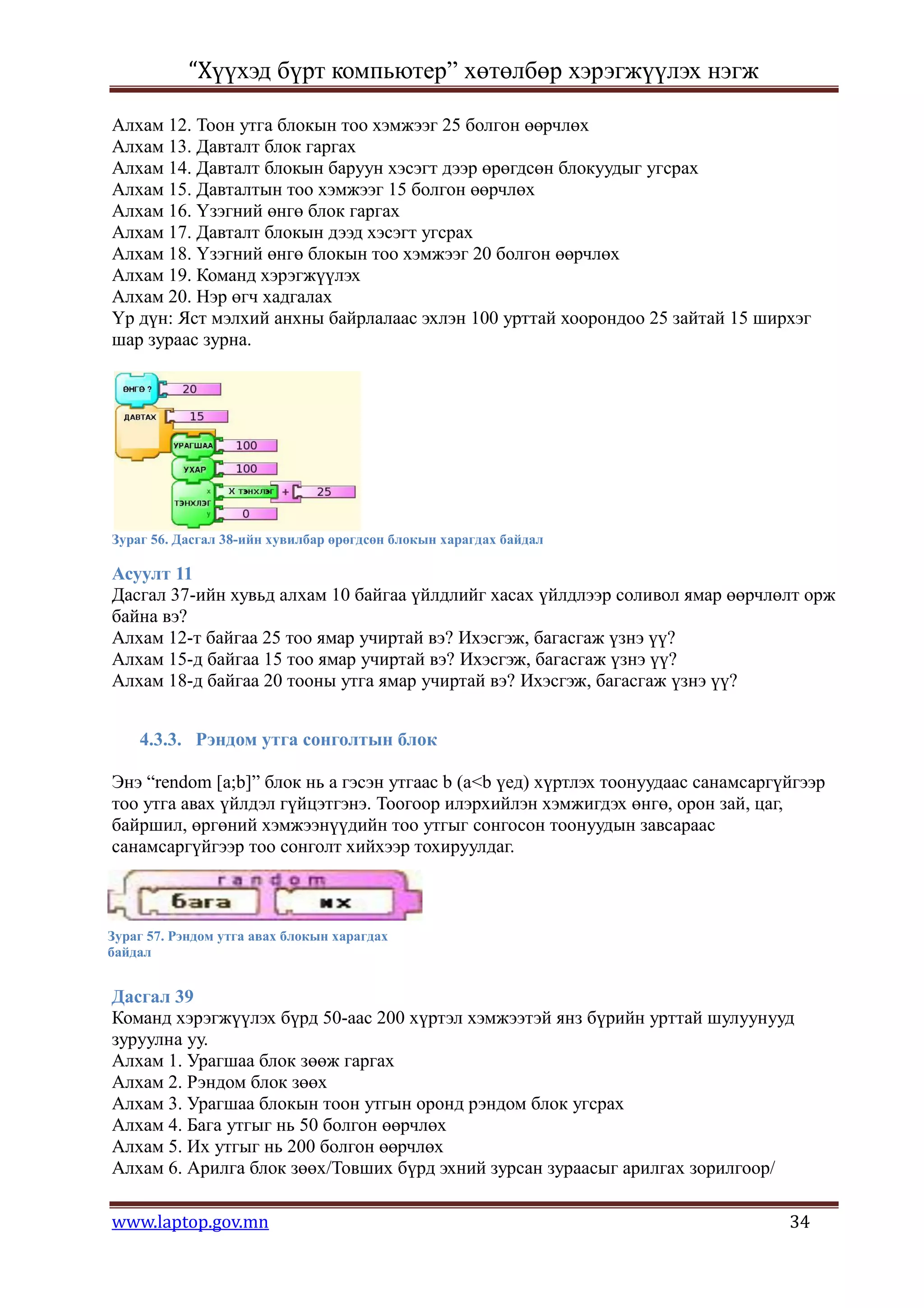 “Хүүхэд бүрт компьютер” хөтөлбөр хэрэгжүүлэх нэгж

Алхам 12. Тоон утга блокын тоо хэмжээг 25 болгон өөрчлөх
Алхам 13. Давталт блок гаргах
Алхам 14. Давталт блокын баруун хэсэгт дээр өрөгдсөн блокуудыг угсрах
Алхам 15. Давталтын тоо хэмжээг 15 болгон өөрчлөх
Алхам 16. Үзэгний өнгө блок гаргах
Алхам 17. Давталт блокын дээд хэсэгт угсрах
Алхам 18. Үзэгний өнгө блокын тоо хэмжээг 20 болгон өөрчлөх
Алхам 19. Команд хэрэгжүүлэх
Алхам 20. Нэр өгч хадгалах
Үр дүн: Яст мэлхий анхны байрлалаас эхлэн 100 урттай хоорондоо 25 зайтай 15 ширхэг
шар зураас зурна.




Зураг 56. Дасгал 38-ийн хувилбар өрөгдсөн блокын харагдах байдал

Асуулт 11
Дасгал 37-ийн хувьд алхам 10 байгаа үйлдлийг хасах үйлдлээр соливол ямар өөрчлөлт орж
байна вэ?
Алхам 12-т байгаа 25 тоо ямар учиртай вэ? Ихэсгэж, багасгаж үзнэ үү?
Алхам 15-д байгаа 15 тоо ямар учиртай вэ? Ихэсгэж, багасгаж үзнэ үү?
Алхам 18-д байгаа 20 тооны утга ямар учиртай вэ? Ихэсгэж, багасгаж үзнэ үү?


    4.3.3. Рэндом утга сонголтын блок

Энэ “rendom [a;b]” блок нь а гэсэн утгаас b (a<b үед) хүртлэх тоонуудаас санамсаргүйгээр
тоо утга авах үйлдэл гүйцэтгэнэ. Тоогоор илэрхийлэн хэмжигдэх өнгө, орон зай, цаг,
байршил, өргөний хэмжээнүүдийн тоо утгыг сонгосон тоонуудын завсараас
санамсаргүйгээр тоо сонголт хийхээр тохируулдаг.



Зураг 57. Рэндом утга авах блокын харагдах
байдал


Дасгал 39
Команд хэрэгжүүлэх бүрд 50-аас 200 хүртэл хэмжээтэй янз бүрийн урттай шулуунууд
зуруулна уу.
Алхам 1. Урагшаа блок зөөж гаргах
Алхам 2. Рэндом блок зөөх
Алхам 3. Урагшаа блокын тоон утгын оронд рэндом блок угсрах
Алхам 4. Бага утгыг нь 50 болгон өөрчлөх
Алхам 5. Их утгыг нь 200 болгон өөрчлөх
Алхам 6. Арилга блок зөөх/Товших бүрд эхний зурсан зураасыг арилгах зорилгоор/

www.laptop.gov.mn                                                                  34
 