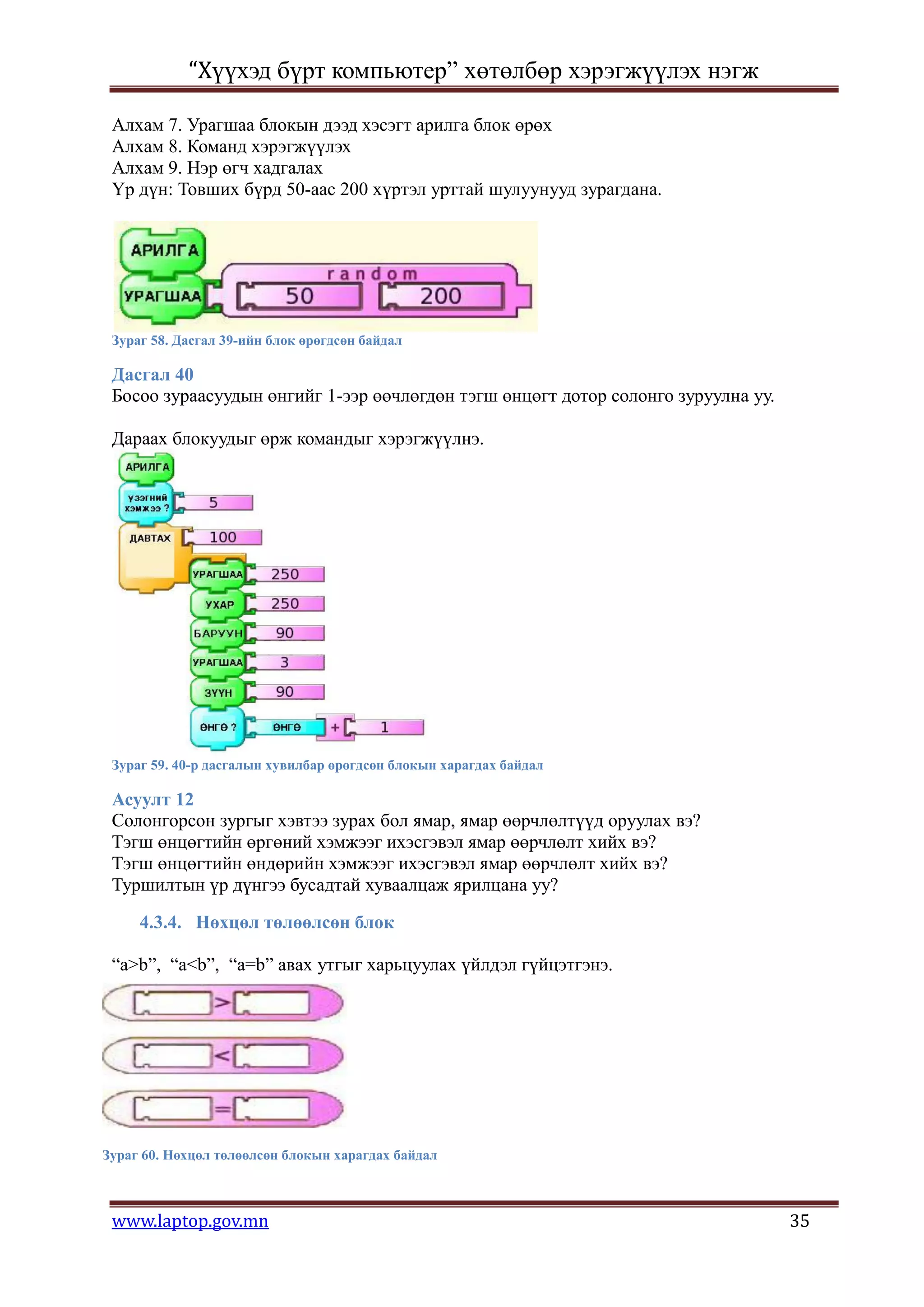 “Хүүхэд бүрт компьютер” хөтөлбөр хэрэгжүүлэх нэгж

 Алхам 7. Урагшаа блокын дээд хэсэгт арилга блок өрөх
 Алхам 8. Команд хэрэгжүүлэх
 Алхам 9. Нэр өгч хадгалах
 Үр дүн: Товших бүрд 50-аас 200 хүртэл урттай шулуунууд зурагдана.




 Зураг 58. Дасгал 39-ийн блок өрөгдсөн байдал

 Дасгал 40
 Босоо зураасуудын өнгийг 1-ээр өөчлөгдөн тэгш өнцөгт дотор солонго зуруулна уу.

 Дараах блокуудыг өрж командыг хэрэгжүүлнэ.




 Зураг 59. 40-р дасгалын хувилбар өрөгдсөн блокын харагдах байдал

 Асуулт 12
 Солонгорсон зургыг хэвтээ зурах бол ямар, ямар өөрчлөлтүүд оруулах вэ?
 Тэгш өнцөгтийн өргөний хэмжээг ихэсгэвэл ямар өөрчлөлт хийх вэ?
 Тэгш өнцөгтийн өндөрийн хэмжээг ихэсгэвэл ямар өөрчлөлт хийх вэ?
 Туршилтын үр дүнгээ бусадтай хуваалцаж ярилцана уу?

     4.3.4. Нөхцөл төлөөлсөн блок

 “a>b”, “a<b”, “a=b” авах утгыг харьцуулах үйлдэл гүйцэтгэнэ.




Зураг 60. Нөхцөл төлөөлсөн блокын харагдах байдал



 www.laptop.gov.mn                                                                 35
 