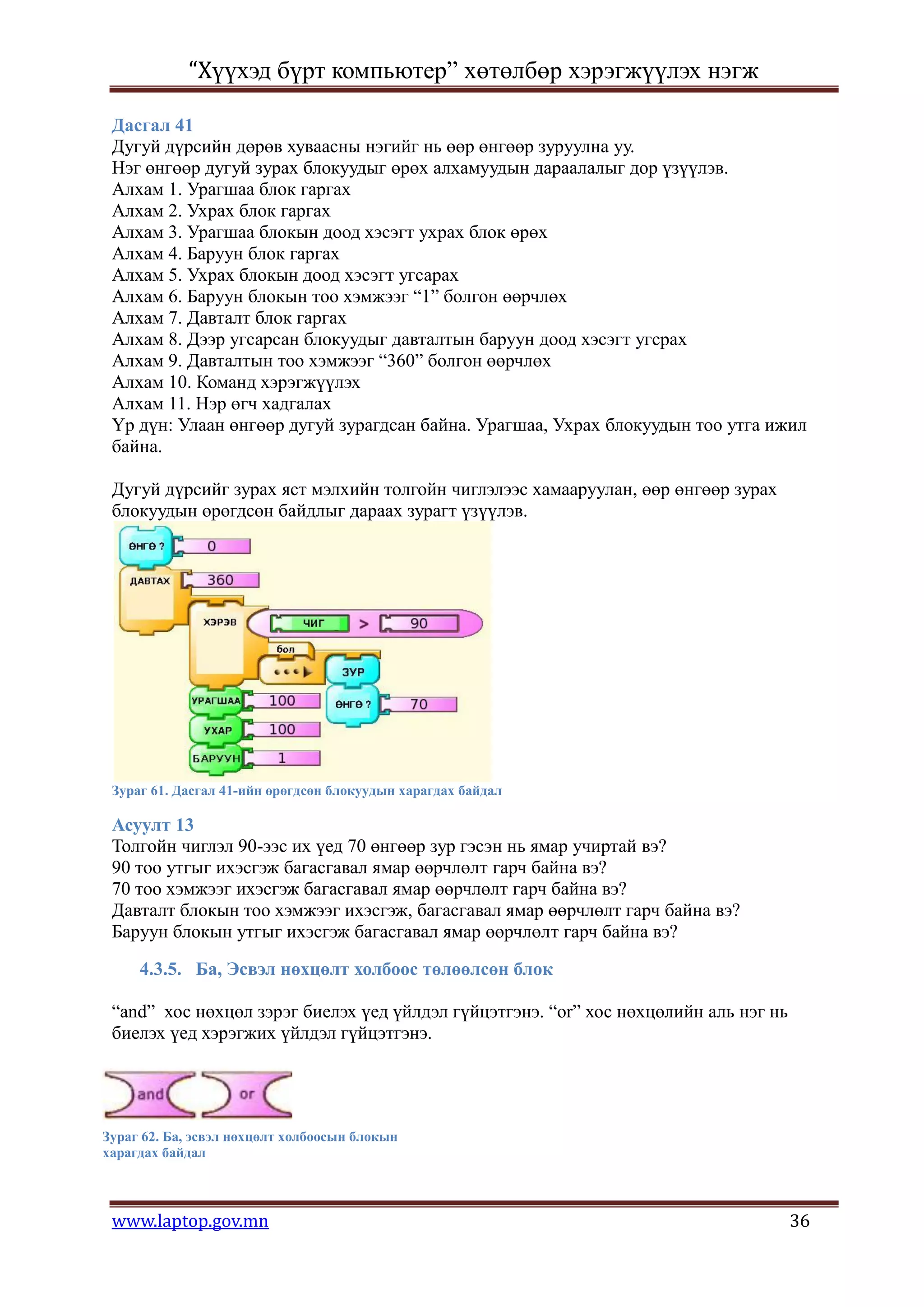 “Хүүхэд бүрт компьютер” хөтөлбөр хэрэгжүүлэх нэгж

 Дасгал 41
 Дугуй дүрсийн дөрөв хуваасны нэгийг нь өөр өнгөөр зуруулна уу.
 Нэг өнгөөр дугуй зурах блокуудыг өрөх алхамуудын дараалалыг дор үзүүлэв.
 Алхам 1. Урагшаа блок гаргах
 Алхам 2. Ухрах блок гаргах
 Алхам 3. Урагшаа блокын доод хэсэгт ухрах блок өрөх
 Алхам 4. Баруун блок гаргах
 Алхам 5. Ухрах блокын доод хэсэгт угсарах
 Алхам 6. Баруун блокын тоо хэмжээг “1” болгон өөрчлөх
 Алхам 7. Давталт блок гаргах
 Алхам 8. Дээр угсарсан блокуудыг давталтын баруун доод хэсэгт угсрах
 Алхам 9. Давталтын тоо хэмжээг “360” болгон өөрчлөх
 Алхам 10. Команд хэрэгжүүлэх
 Алхам 11. Нэр өгч хадгалах
 Үр дүн: Улаан өнгөөр дугуй зурагдсан байна. Урагшаа, Ухрах блокуудын тоо утга ижил
 байна.

 Дугуй дүрсийг зурах яст мэлхийн толгойн чиглэлээс хамааруулан, өөр өнгөөр зурах
 блокуудын өрөгдсөн байдлыг дараах зурагт үзүүлэв.




 Зураг 61. Дасгал 41-ийн өрөгдсөн блокуудын харагдах байдал

 Асуулт 13
 Толгойн чиглэл 90-ээс их үед 70 өнгөөр зур гэсэн нь ямар учиртай вэ?
 90 тоо утгыг ихэсгэж багасгавал ямар өөрчлөлт гарч байна вэ?
 70 тоо хэмжээг ихэсгэж багасгавал ямар өөрчлөлт гарч байна вэ?
 Давталт блокын тоо хэмжээг ихэсгэж, багасгавал ямар өөрчлөлт гарч байна вэ?
 Баруун блокын утгыг ихэсгэж багасгавал ямар өөрчлөлт гарч байна вэ?

     4.3.5. Ба, Эсвэл нөхцөлт холбоос төлөөлсөн блок

 “and” хос нөхцөл зэрэг биелэх үед үйлдэл гүйцэтгэнэ. “or” хос нөхцөлийн аль нэг нь
 биелэх үед хэрэгжих үйлдэл гүйцэтгэнэ.




Зураг 62. Ба, эсвэл нөхцөлт холбоосын блокын
харагдах байдал



 www.laptop.gov.mn                                                                    36
 