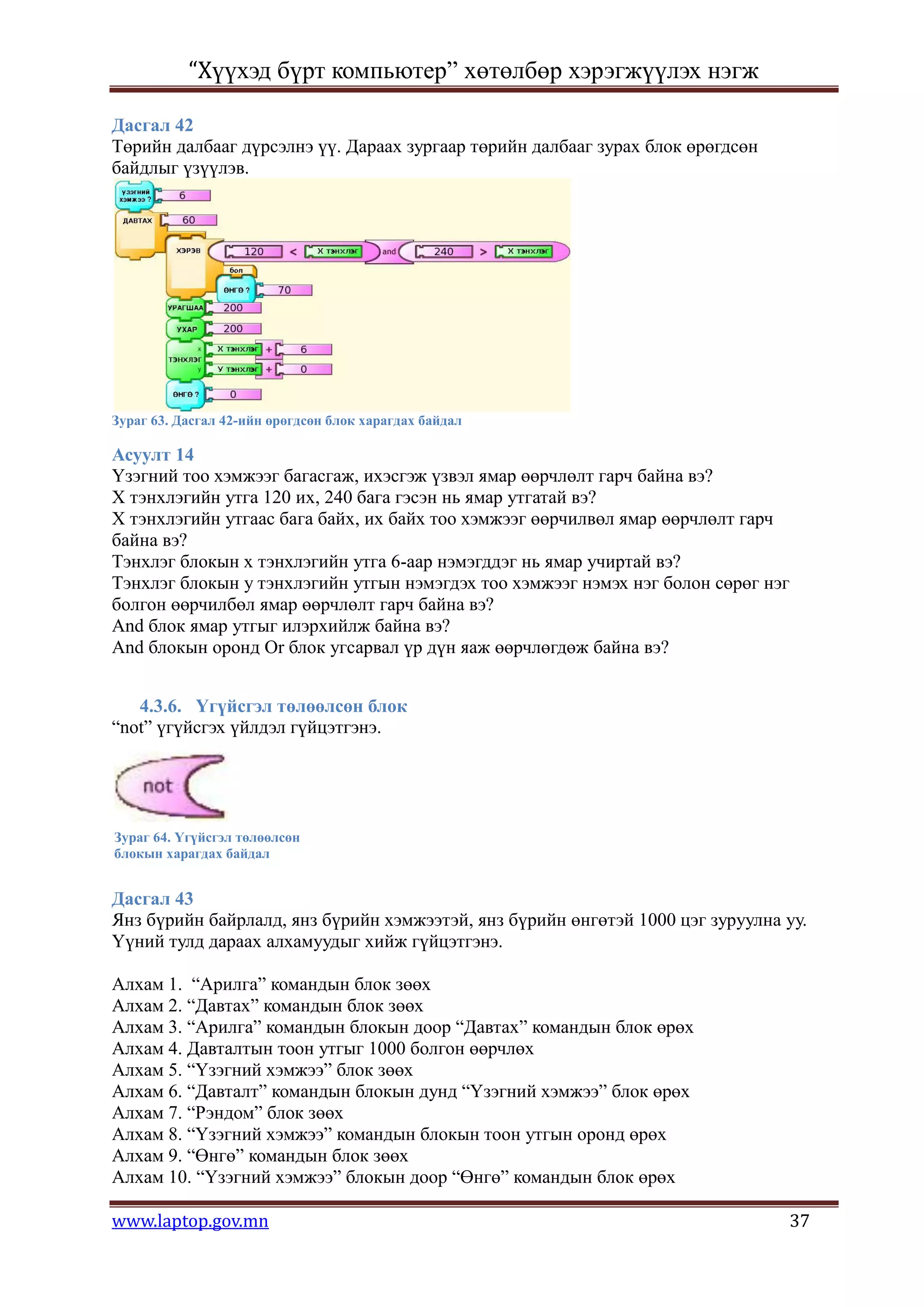“Хүүхэд бүрт компьютер” хөтөлбөр хэрэгжүүлэх нэгж

Дасгал 42
Төрийн далбааг дүрсэлнэ үү. Дараах зургаар төрийн далбааг зурах блок өрөгдсөн
байдлыг үзүүлэв.




Зураг 63. Дасгал 42-ийн өрөгдсөн блок харагдах байдал

Асуулт 14
Үзэгний тоо хэмжээг багасгаж, ихэсгэж үзвэл ямар өөрчлөлт гарч байна вэ?
Х тэнхлэгийн утга 120 их, 240 бага гэсэн нь ямар утгатай вэ?
Х тэнхлэгийн утгаас бага байх, их байх тоо хэмжээг өөрчилвөл ямар өөрчлөлт гарч
байна вэ?
Тэнхлэг блокын х тэнхлэгийн утга 6-аар нэмэгддэг нь ямар учиртай вэ?
Тэнхлэг блокын у тэнхлэгийн утгын нэмэгдэх тоо хэмжээг нэмэх нэг болон сөрөг нэг
болгон өөрчилбөл ямар өөрчлөлт гарч байна вэ?
And блок ямар утгыг илэрхийлж байна вэ?
And блокын оронд Or блок угсарвал үр дүн яаж өөрчлөгдөж байна вэ?


   4.3.6. Үгүйсгэл төлөөлсөн блок
“not” үгүйсгэх үйлдэл гүйцэтгэнэ.




Зураг 64. Үгүйсгэл төлөөлсөн
блокын харагдах байдал


Дасгал 43
Янз бүрийн байрлалд, янз бүрийн хэмжээтэй, янз бүрийн өнгөтэй 1000 цэг зуруулна уу.
Үүний тулд дараах алхамуудыг хийж гүйцэтгэнэ.

Алхам 1. “Арилга” командын блок зөөх
Алхам 2. “Давтах” командын блок зөөх
Алхам 3. “Арилга” командын блокын доор “Давтах” командын блок өрөх
Алхам 4. Давталтын тоон утгыг 1000 болгон өөрчлөх
Алхам 5. “Үзэгний хэмжээ” блок зөөх
Алхам 6. “Давталт” командын блокын дунд “Үзэгний хэмжээ” блок өрөх
Алхам 7. “Рэндом” блок зөөх
Алхам 8. “Үзэгний хэмжээ” командын блокын тоон утгын оронд өрөх
Алхам 9. “Өнгө” командын блок зөөх
Алхам 10. “Үзэгний хэмжээ” блокын доор “Өнгө” командын блок өрөх

www.laptop.gov.mn                                                                  37
 