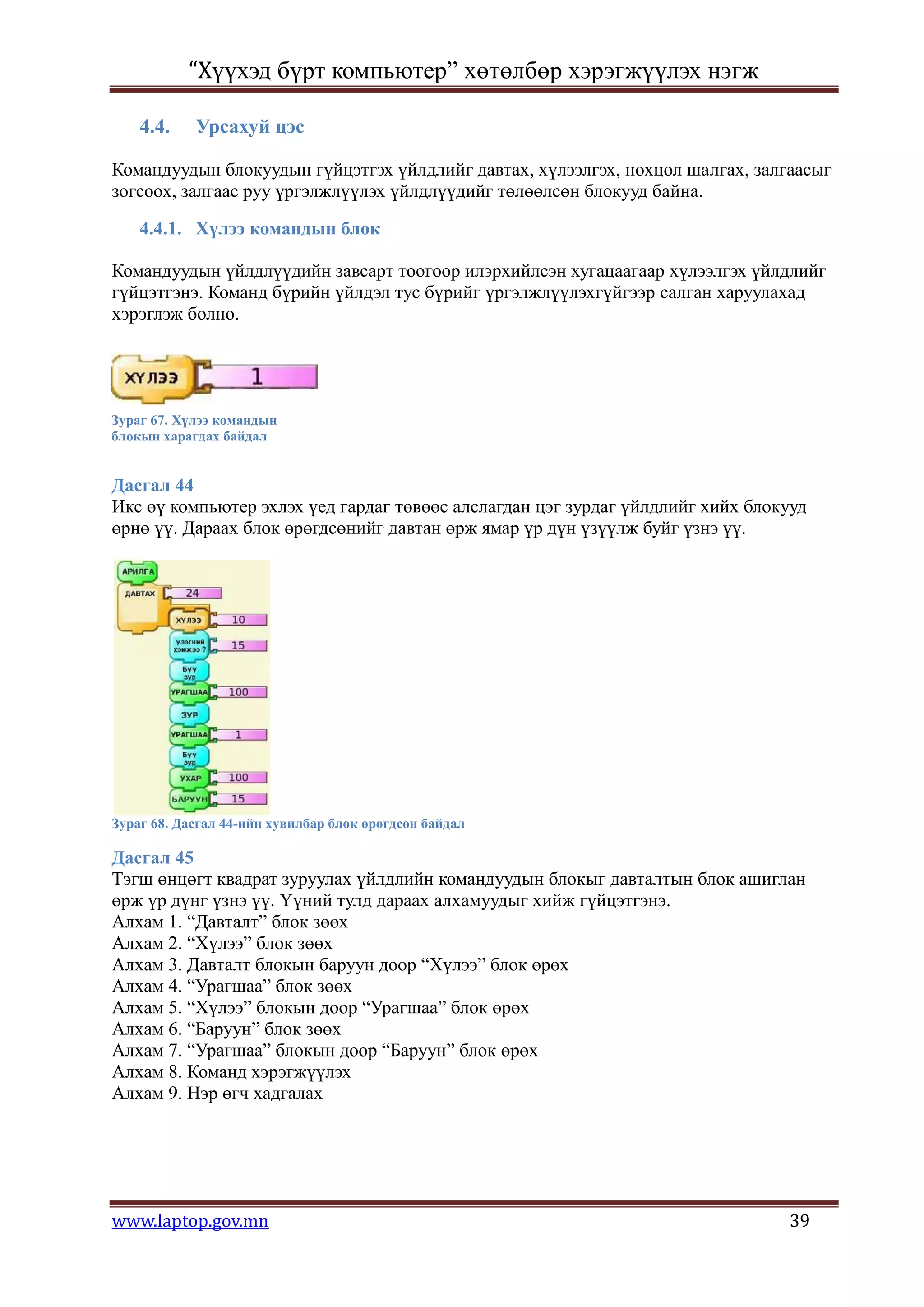 “Хүүхэд бүрт компьютер” хөтөлбөр хэрэгжүүлэх нэгж

    4.4.    Урсахуй цэс

Командуудын блокуудын гүйцэтгэх үйлдлийг давтах, хүлээлгэх, нөхцөл шалгах, залгаасыг
зогсоох, залгаас руу үргэлжлүүлэх үйлдлүүдийг төлөөлсөн блокууд байна.

    4.4.1. Хүлээ командын блок

Командуудын үйлдлүүдийн завсарт тоогоор илэрхийлсэн хугацаагаар хүлээлгэх үйлдлийг
гүйцэтгэнэ. Команд бүрийн үйлдэл тус бүрийг үргэлжлүүлэхгүйгээр салган харуулахад
хэрэглэж болно.




Зураг 67. Хүлээ командын
блокын харагдах байдал


Дасгал 44
Икс өү компьютер эхлэх үед гардаг төвөөс алслагдан цэг зурдаг үйлдлийг хийх блокууд
өрнө үү. Дараах блок өрөгдсөнийг давтан өрж ямар үр дүн үзүүлж буйг үзнэ үү.




Зураг 68. Дасгал 44-ийн хувилбар блок өрөгдсөн байдал

Дасгал 45
Тэгш өнцөгт квадрат зуруулах үйлдлийн командуудын блокыг давталтын блок ашиглан
өрж үр дүнг үзнэ үү. Үүний тулд дараах алхамуудыг хийж гүйцэтгэнэ.
Алхам 1. “Давталт” блок зөөх
Алхам 2. “Хүлээ” блок зөөх
Алхам 3. Давталт блокын баруун доор “Хүлээ” блок өрөх
Алхам 4. “Урагшаа” блок зөөх
Алхам 5. “Хүлээ” блокын доор “Урагшаа” блок өрөх
Алхам 6. “Баруун” блок зөөх
Алхам 7. “Урагшаа” блокын доор “Баруун” блок өрөх
Алхам 8. Команд хэрэгжүүлэх
Алхам 9. Нэр өгч хадгалах




www.laptop.gov.mn                                                               39
 