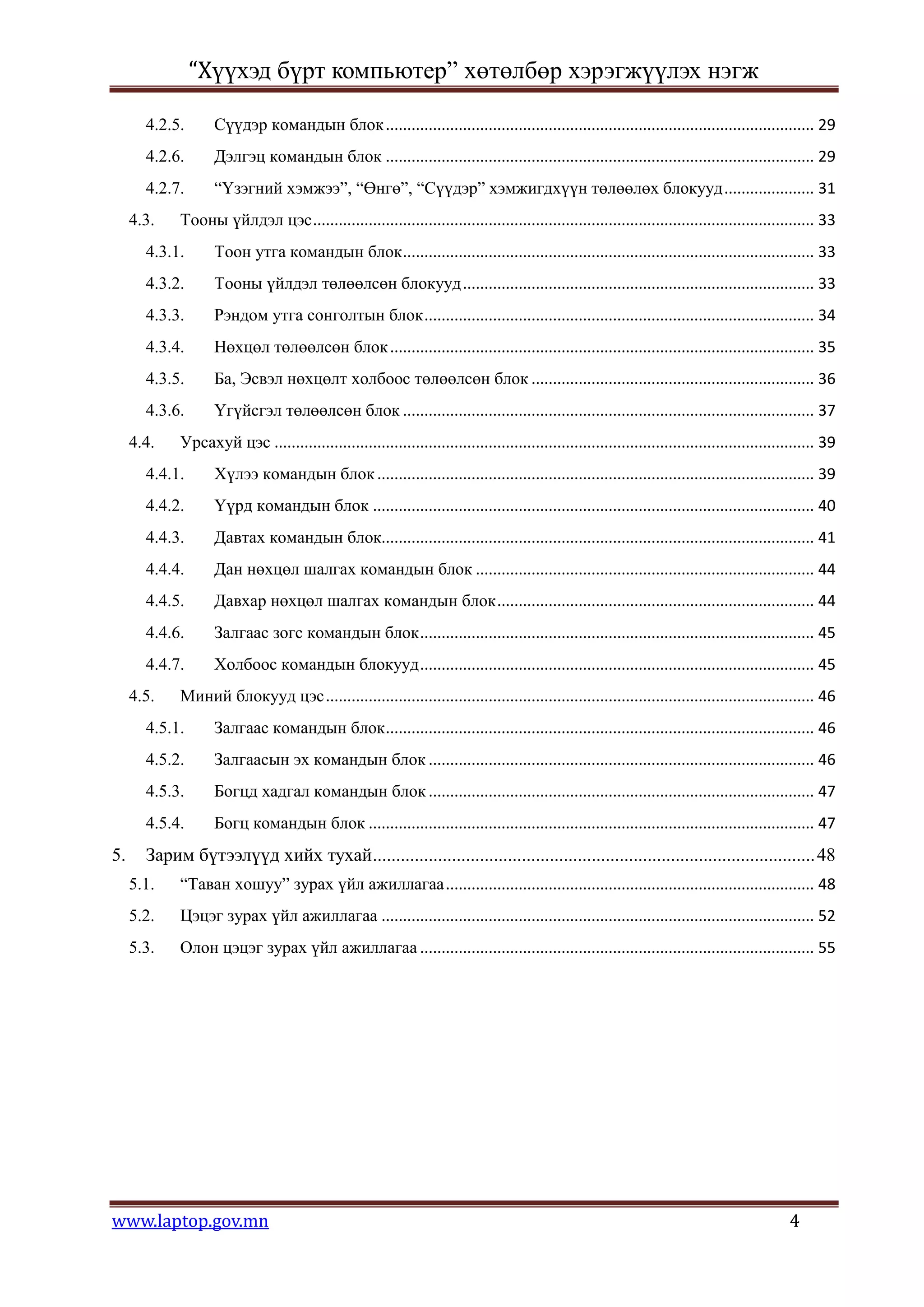 “Хүүхэд бүрт компьютер” хөтөлбөр хэрэгжүүлэх нэгж

       4.2.5.       Сүүдэр командын блок .................................................................................................... 29
       4.2.6.       Дэлгэц командын блок .................................................................................................... 29
       4.2.7.       “Үзэгний хэмжээ”, “Өнгө”, “Сүүдэр” хэмжигдхүүн төлөөлөх блокууд ..................... 31
     4.3.    Тооны үйлдэл цэс ..................................................................................................................... 33
       4.3.1.       Тоон утга командын блок ................................................................................................ 33
       4.3.2.       Тооны үйлдэл төлөөлсөн блокууд .................................................................................. 33
       4.3.3.       Рэндом утга сонголтын блок ........................................................................................... 34
       4.3.4.       Нөхцөл төлөөлсөн блок ................................................................................................... 35
       4.3.5.       Ба, Эсвэл нөхцөлт холбоос төлөөлсөн блок .................................................................. 36
       4.3.6.       Үгүйсгэл төлөөлсөн блок ................................................................................................ 37
     4.4.    Урсахуй цэс .............................................................................................................................. 39
       4.4.1.       Хүлээ командын блок ...................................................................................................... 39
       4.4.2.       Үүрд командын блок ....................................................................................................... 40
       4.4.3.       Давтах командын блок..................................................................................................... 41
       4.4.4.       Дан нөхцөл шалгах командын блок ............................................................................... 44
       4.4.5.       Давхар нөхцөл шалгах командын блок .......................................................................... 44
       4.4.6.       Залгаас зогс командын блок ............................................................................................ 45
       4.4.7.       Холбоос командын блокууд ............................................................................................ 45
     4.5.    Миний блокууд цэс .................................................................................................................. 46
       4.5.1.       Залгаас командын блок .................................................................................................... 46
       4.5.2.       Залгаасын эх командын блок .......................................................................................... 46
       4.5.3.       Богцд хадгал командын блок .......................................................................................... 47
       4.5.4.       Богц командын блок ........................................................................................................ 47
5.     Зарим бүтээлүүд хийх тухай ............................................................................................... 48
     5.1.    “Таван хошуу” зурах үйл ажиллагаа ...................................................................................... 48
     5.2.    Цэцэг зурах үйл ажиллагаа ..................................................................................................... 52
     5.3.    Олон цэцэг зурах үйл ажиллагаа ............................................................................................ 55




www.laptop.gov.mn                                                                                                                               4
 