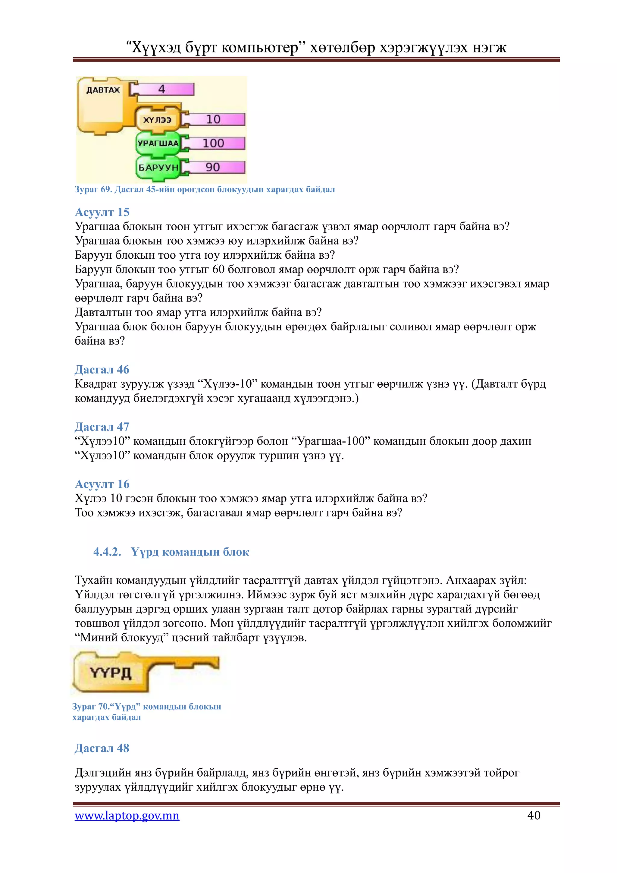 “Хүүхэд бүрт компьютер” хөтөлбөр хэрэгжүүлэх нэгж




Зураг 69. Дасгал 45-ийн өрөгдсөн блокуудын харагдах байдал

Асуулт 15
Урагшаа блокын тоон утгыг ихэсгэж багасгаж үзвэл ямар өөрчлөлт гарч байна вэ?
Урагшаа блокын тоо хэмжээ юу илэрхийлж байна вэ?
Баруун блокын тоо утга юу илэрхийлж байна вэ?
Баруун блокын тоо утгыг 60 болговол ямар өөрчлөлт орж гарч байна вэ?
Урагшаа, баруун блокуудын тоо хэмжээг багасгаж давталтын тоо хэмжээг ихэсгэвэл ямар
өөрчлөлт гарч байна вэ?
Давталтын тоо ямар утга илэрхийлж байна вэ?
Урагшаа блок болон баруун блокуудын өрөгдөх байрлалыг соливол ямар өөрчлөлт орж
байна вэ?

Дасгал 46
Квадрат зуруулж үзээд “Хүлээ-10” командын тоон утгыг өөрчилж үзнэ үү. (Давталт бүрд
командууд биелэгдэхгүй хэсэг хугацаанд хүлээгдэнэ.)

Дасгал 47
“Хүлээ10” командын блокгүйгээр болон “Урагшаа-100” командын блокын доор дахин
“Хүлээ10” командын блок оруулж туршин үзнэ үү.

Асуулт 16
Хүлээ 10 гэсэн блокын тоо хэмжээ ямар утга илэрхийлж байна вэ?
Тоо хэмжээ ихэсгэж, багасгавал ямар өөрчлөлт гарч байна вэ?


    4.4.2. Үүрд командын блок

Тухайн командуудын үйлдлийг тасралтгүй давтах үйлдэл гүйцэтгэнэ. Анхаарах зүйл:
Үйлдэл төгсгөлгүй үргэлжилнэ. Иймээс зурж буй яст мэлхийн дүрс харагдахгүй бөгөөд
баллуурын дэргэд орших улаан зургаан талт дотор байрлах гарны зурагтай дүрсийг
товшвол үйлдэл зогсоно. Мөн үйлдлүүдийг тасралтгүй үргэлжлүүлэн хийлгэх боломжийг
“Миний блокууд” цэсний тайлбарт үзүүлэв.




Зураг 70.“Үүрд” командын блокын
харагдах байдал


Дасгал 48
Дэлгэцийн янз бүрийн байрлалд, янз бүрийн өнгөтэй, янз бүрийн хэмжээтэй тойрог
зуруулах үйлдлүүдийг хийлгэх блокуудыг өрнө үү.

www.laptop.gov.mn                                                                40
 