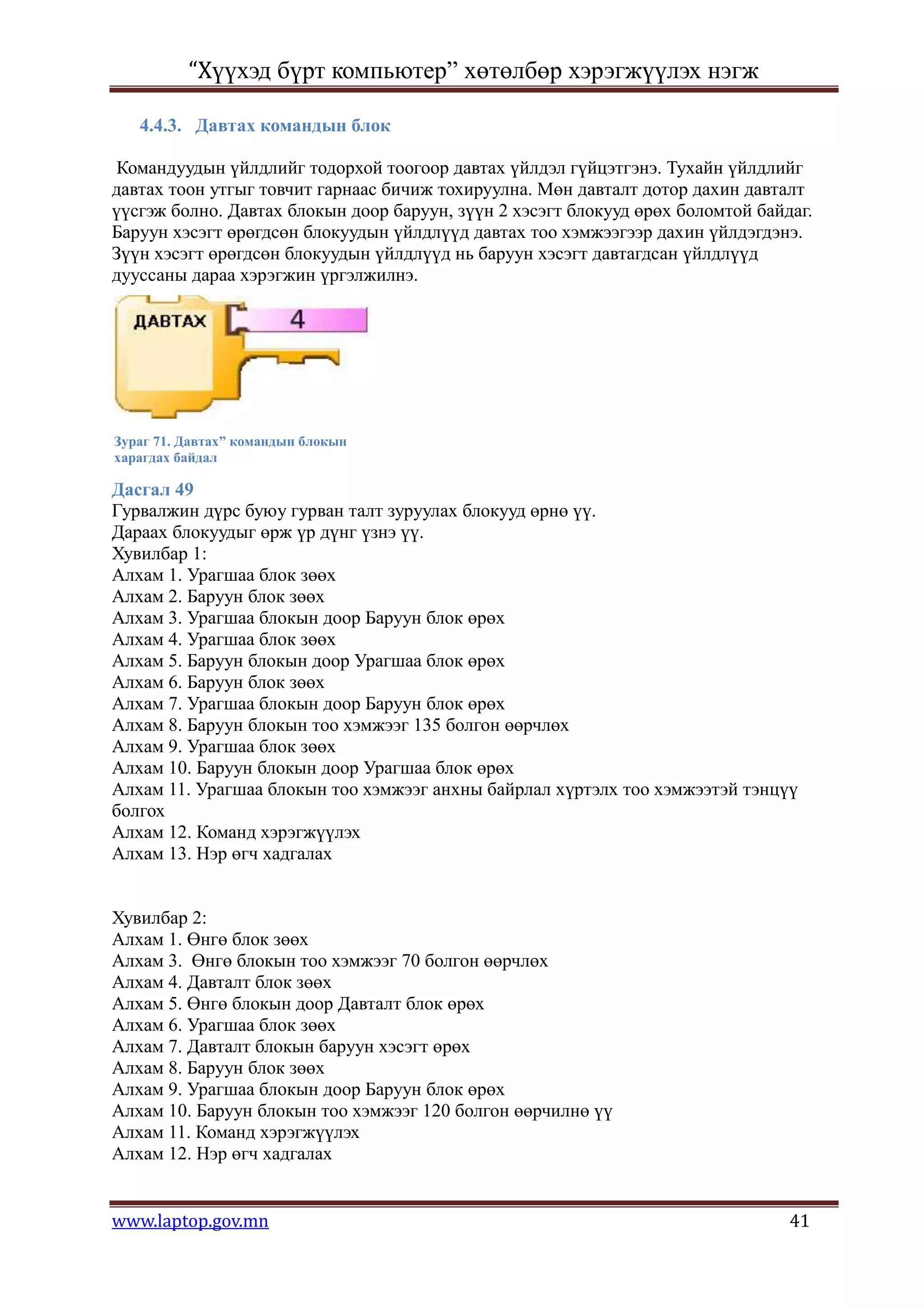 “Хүүхэд бүрт компьютер” хөтөлбөр хэрэгжүүлэх нэгж

   4.4.3. Давтах командын блок

 Командуудын үйлдлийг тодорхой тоогоор давтах үйлдэл гүйцэтгэнэ. Тухайн үйлдлийг
давтах тоон утгыг товчит гарнаас бичиж тохируулна. Мөн давталт дотор дахин давталт
үүсгэж болно. Давтах блокын доор баруун, зүүн 2 хэсэгт блокууд өрөх боломтой байдаг.
Баруун хэсэгт өрөгдсөн блокуудын үйлдлүүд давтах тоо хэмжээгээр дахин үйлдэгдэнэ.
Зүүн хэсэгт өрөгдсөн блокуудын үйлдлүүд нь баруун хэсэгт давтагдсан үйлдлүүд
дууссаны дараа хэрэгжин үргэлжилнэ.




Зураг 71. Давтах” командын блокын
харагдах байдал

Дасгал 49
Гурвалжин дүрс буюу гурван талт зуруулах блокууд өрнө үү.
Дараах блокуудыг өрж үр дүнг үзнэ үү.
Хувилбар 1:
Алхам 1. Урагшаа блок зөөх
Алхам 2. Баруун блок зөөх
Алхам 3. Урагшаа блокын доор Баруун блок өрөх
Алхам 4. Урагшаа блок зөөх
Алхам 5. Баруун блокын доор Урагшаа блок өрөх
Алхам 6. Баруун блок зөөх
Алхам 7. Урагшаа блокын доор Баруун блок өрөх
Алхам 8. Баруун блокын тоо хэмжээг 135 болгон өөрчлөх
Алхам 9. Урагшаа блок зөөх
Алхам 10. Баруун блокын доор Урагшаа блок өрөх
Алхам 11. Урагшаа блокын тоо хэмжээг анхны байрлал хүртэлх тоо хэмжээтэй тэнцүү
болгох
Алхам 12. Команд хэрэгжүүлэх
Алхам 13. Нэр өгч хадгалах


Хувилбар 2:
Алхам 1. Өнгө блок зөөх
Алхам 3. Өнгө блокын тоо хэмжээг 70 болгон өөрчлөх
Алхам 4. Давталт блок зөөх
Алхам 5. Өнгө блокын доор Давталт блок өрөх
Алхам 6. Урагшаа блок зөөх
Алхам 7. Давталт блокын баруун хэсэгт өрөх
Алхам 8. Баруун блок зөөх
Алхам 9. Урагшаа блокын доор Баруун блок өрөх
Алхам 10. Баруун блокын тоо хэмжээг 120 болгон өөрчилнө үү
Алхам 11. Команд хэрэгжүүлэх
Алхам 12. Нэр өгч хадгалах


www.laptop.gov.mn                                                                41
 