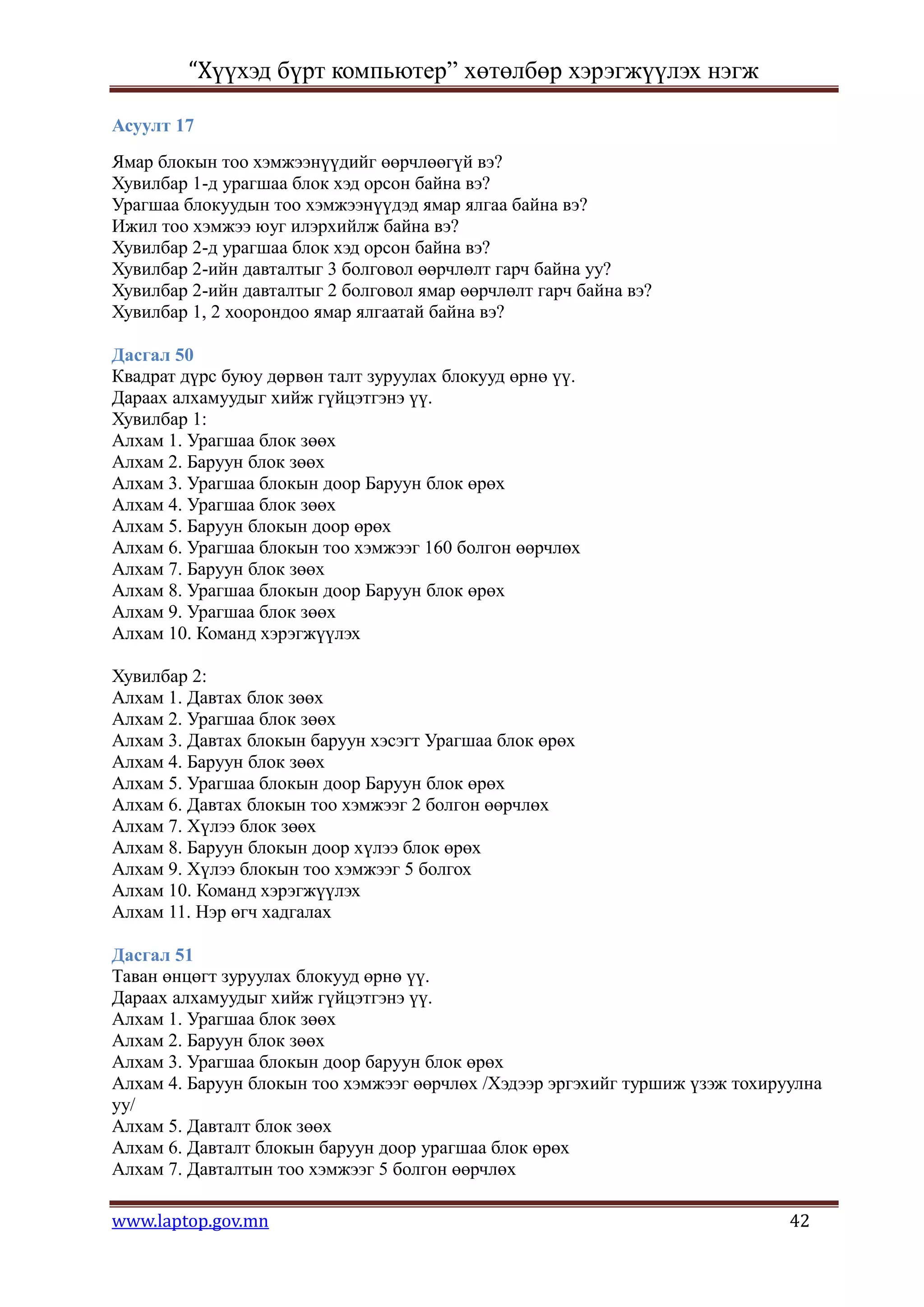 “Хүүхэд бүрт компьютер” хөтөлбөр хэрэгжүүлэх нэгж

Асуулт 17
Ямар блокын тоо хэмжээнүүдийг өөрчлөөгүй вэ?
Хувилбар 1-д урагшаа блок хэд орсон байна вэ?
Урагшаа блокуудын тоо хэмжээнүүдэд ямар ялгаа байна вэ?
Ижил тоо хэмжээ юуг илэрхийлж байна вэ?
Хувилбар 2-д урагшаа блок хэд орсон байна вэ?
Хувилбар 2-ийн давталтыг 3 болговол өөрчлөлт гарч байна уу?
Хувилбар 2-ийн давталтыг 2 болговол ямар өөрчлөлт гарч байна вэ?
Хувилбар 1, 2 хоорондоо ямар ялгаатай байна вэ?

Дасгал 50
Квадрат дүрс буюу дөрвөн талт зуруулах блокууд өрнө үү.
Дараах алхамуудыг хийж гүйцэтгэнэ үү.
Хувилбар 1:
Алхам 1. Урагшаа блок зөөх
Алхам 2. Баруун блок зөөх
Алхам 3. Урагшаа блокын доор Баруун блок өрөх
Алхам 4. Урагшаа блок зөөх
Алхам 5. Баруун блокын доор өрөх
Алхам 6. Урагшаа блокын тоо хэмжээг 160 болгон өөрчлөх
Алхам 7. Баруун блок зөөх
Алхам 8. Урагшаа блокын доор Баруун блок өрөх
Алхам 9. Урагшаа блок зөөх
Алхам 10. Команд хэрэгжүүлэх

Хувилбар 2:
Алхам 1. Давтах блок зөөх
Алхам 2. Урагшаа блок зөөх
Алхам 3. Давтах блокын баруун хэсэгт Урагшаа блок өрөх
Алхам 4. Баруун блок зөөх
Алхам 5. Урагшаа блокын доор Баруун блок өрөх
Алхам 6. Давтах блокын тоо хэмжээг 2 болгон өөрчлөх
Алхам 7. Хүлээ блок зөөх
Алхам 8. Баруун блокын доор хүлээ блок өрөх
Алхам 9. Хүлээ блокын тоо хэмжээг 5 болгох
Алхам 10. Команд хэрэгжүүлэх
Алхам 11. Нэр өгч хадгалах

Дасгал 51
Таван өнцөгт зуруулах блокууд өрнө үү.
Дараах алхамуудыг хийж гүйцэтгэнэ үү.
Алхам 1. Урагшаа блок зөөх
Алхам 2. Баруун блок зөөх
Алхам 3. Урагшаа блокын доор баруун блок өрөх
Алхам 4. Баруун блокын тоо хэмжээг өөрчлөх /Хэдээр эргэхийг туршиж үзэж тохируулна
уу/
Алхам 5. Давталт блок зөөх
Алхам 6. Давталт блокын баруун доор урагшаа блок өрөх
Алхам 7. Давталтын тоо хэмжээг 5 болгон өөрчлөх

www.laptop.gov.mn                                                             42
 