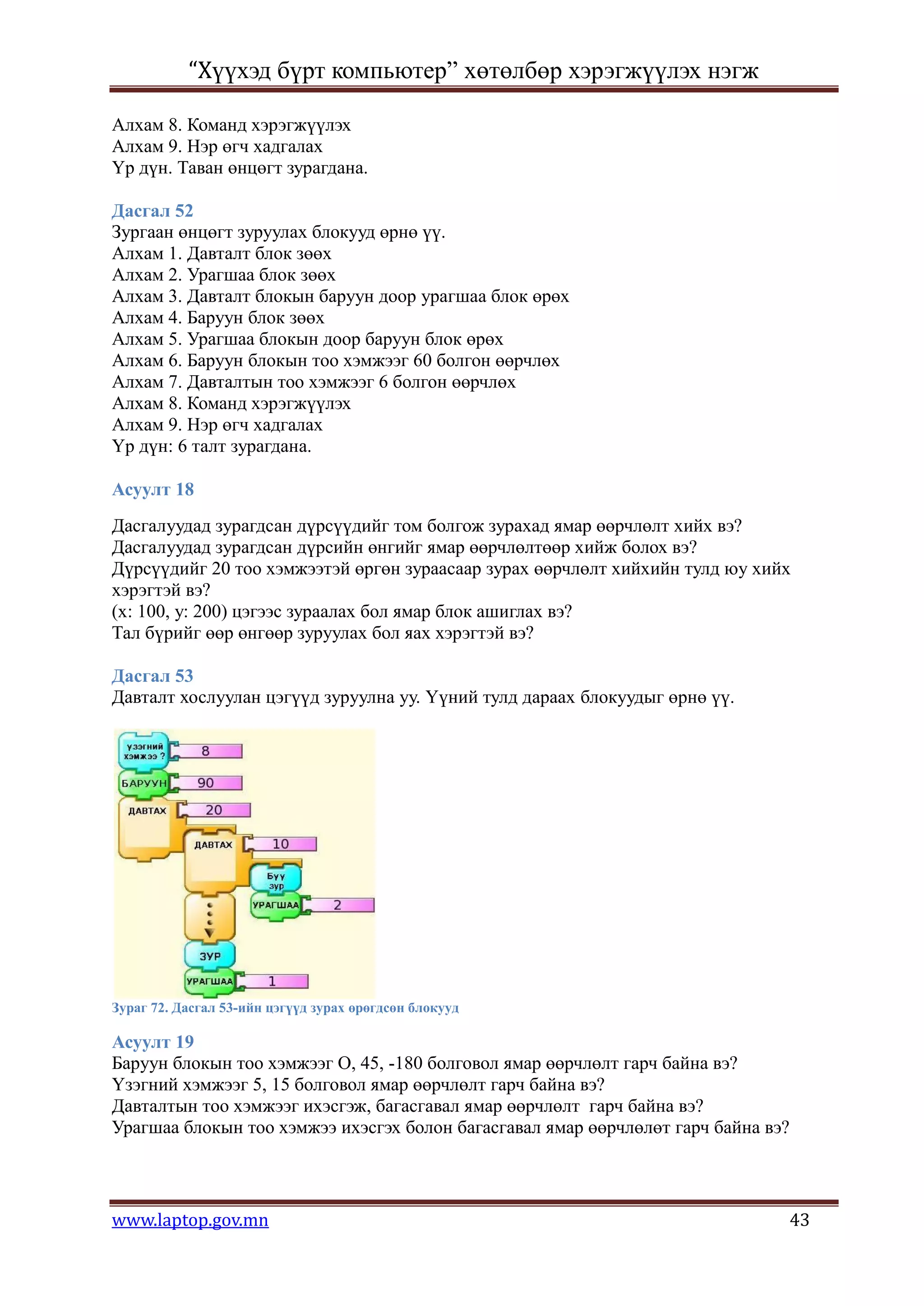 “Хүүхэд бүрт компьютер” хөтөлбөр хэрэгжүүлэх нэгж

Алхам 8. Команд хэрэгжүүлэх
Алхам 9. Нэр өгч хадгалах
Үр дүн. Таван өнцөгт зурагдана.

Дасгал 52
Зургаан өнцөгт зуруулах блокууд өрнө үү.
Алхам 1. Давталт блок зөөх
Алхам 2. Урагшаа блок зөөх
Алхам 3. Давталт блокын баруун доор урагшаа блок өрөх
Алхам 4. Баруун блок зөөх
Алхам 5. Урагшаа блокын доор баруун блок өрөх
Алхам 6. Баруун блокын тоо хэмжээг 60 болгон өөрчлөх
Алхам 7. Давталтын тоо хэмжээг 6 болгон өөрчлөх
Алхам 8. Команд хэрэгжүүлэх
Алхам 9. Нэр өгч хадгалах
Үр дүн: 6 талт зурагдана.

Асуулт 18
Дасгалуудад зурагдсан дүрсүүдийг том болгож зурахад ямар өөрчлөлт хийх вэ?
Дасгалуудад зурагдсан дүрсийн өнгийг ямар өөрчлөлтөөр хийж болох вэ?
Дүрсүүдийг 20 тоо хэмжээтэй өргөн зураасаар зурах өөрчлөлт хийхийн тулд юу хийх
хэрэгтэй вэ?
(х: 100, у: 200) цэгээс зураалах бол ямар блок ашиглах вэ?
Тал бүрийг өөр өнгөөр зуруулах бол яах хэрэгтэй вэ?

Дасгал 53
Давталт хослуулан цэгүүд зуруулна уу. Үүний тулд дараах блокуудыг өрнө үү.




Зураг 72. Дасгал 53-ийн цэгүүд зурах өрөгдсөн блокууд

Асуулт 19
Баруун блокын тоо хэмжээг О, 45, -180 болговол ямар өөрчлөлт гарч байна вэ?
Үзэгний хэмжээг 5, 15 болговол ямар өөрчлөлт гарч байна вэ?
Давталтын тоо хэмжээг ихэсгэж, багасгавал ямар өөрчлөлт гарч байна вэ?
Урагшаа блокын тоо хэмжээ ихэсгэх болон багасгавал ямар өөрчлөлөт гарч байна вэ?



www.laptop.gov.mn                                                              43
 