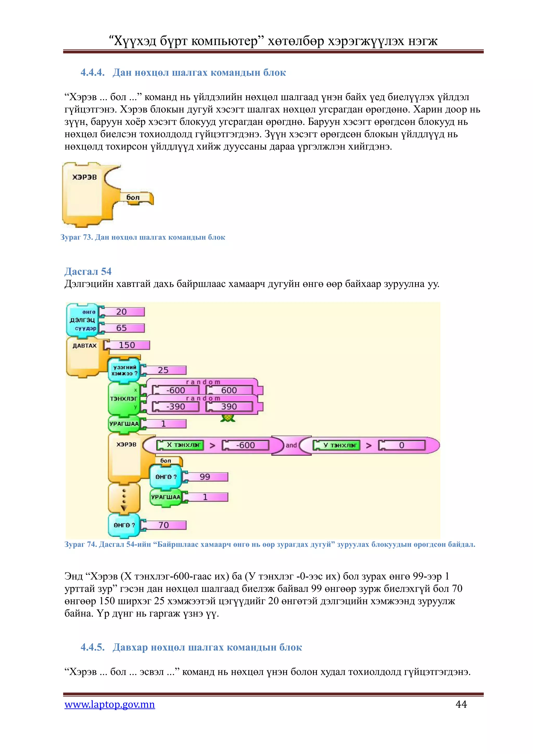 “Хүүхэд бүрт компьютер” хөтөлбөр хэрэгжүүлэх нэгж

     4.4.4. Дан нөхцөл шалгах командын блок

“Хэрэв ... бол ...” команд нь үйлдэлийн нөхцөл шалгаад үнэн байх үед биелүүлэх үйлдэл
гүйцэтгэнэ. Хэрэв блокын дугуй хэсэгт шалгах нөхцөл угсрагдан өрөгдөнө. Харин доор нь
зүүн, баруун хоѐр хэсэгт блокууд угсрагдан өрөгднө. Баруун хэсэгт өрөгдсөн блокууд нь
нөхцөл биелсэн тохиолдолд гүйцэтгэгдэнэ. Зүүн хэсэгт өрөгдсөн блокын үйлдлүүд нь
нөхцөлд тохирсон үйлдлүүд хийж дууссаны дараа үргэлжлэн хийгдэнэ.




Зураг 73. Дан нөхцөл шалгах командын блок



Дасгал 54
Дэлгэцийн хавтгай дахь байршлаас хамаарч дугуйн өнгө өөр байхаар зуруулна уу.




Зураг 74. Дасгал 54-ийн “Байршлаас хамаарч өнгө нь өөр зурагдах дугуй” зуруулах блокуудын өрөгдсөн байдал.



Энд “Хэрэв (Х тэнхлэг-600-гаас их) ба (У тэнхлэг -0-ээс их) бол зурах өнгө 99-ээр 1
урттай зур” гэсэн дан нөхцөл шалгаад биелэж байвал 99 өнгөөр зурж биелэхгүй бол 70
өнгөөр 150 ширхэг 25 хэмжээтэй цэгүүдийг 20 өнгөтэй дэлгэцийн хэмжээнд зуруулж
байна. Үр дүнг нь гаргаж үзнэ үү.


     4.4.5. Давхар нөхцөл шалгах командын блок

“Хэрэв ... бол ... эсвэл ...” команд нь нөхцөл үнэн болон худал тохиолдолд гүйцэтгэгдэнэ.


www.laptop.gov.mn                                                                                   44
 