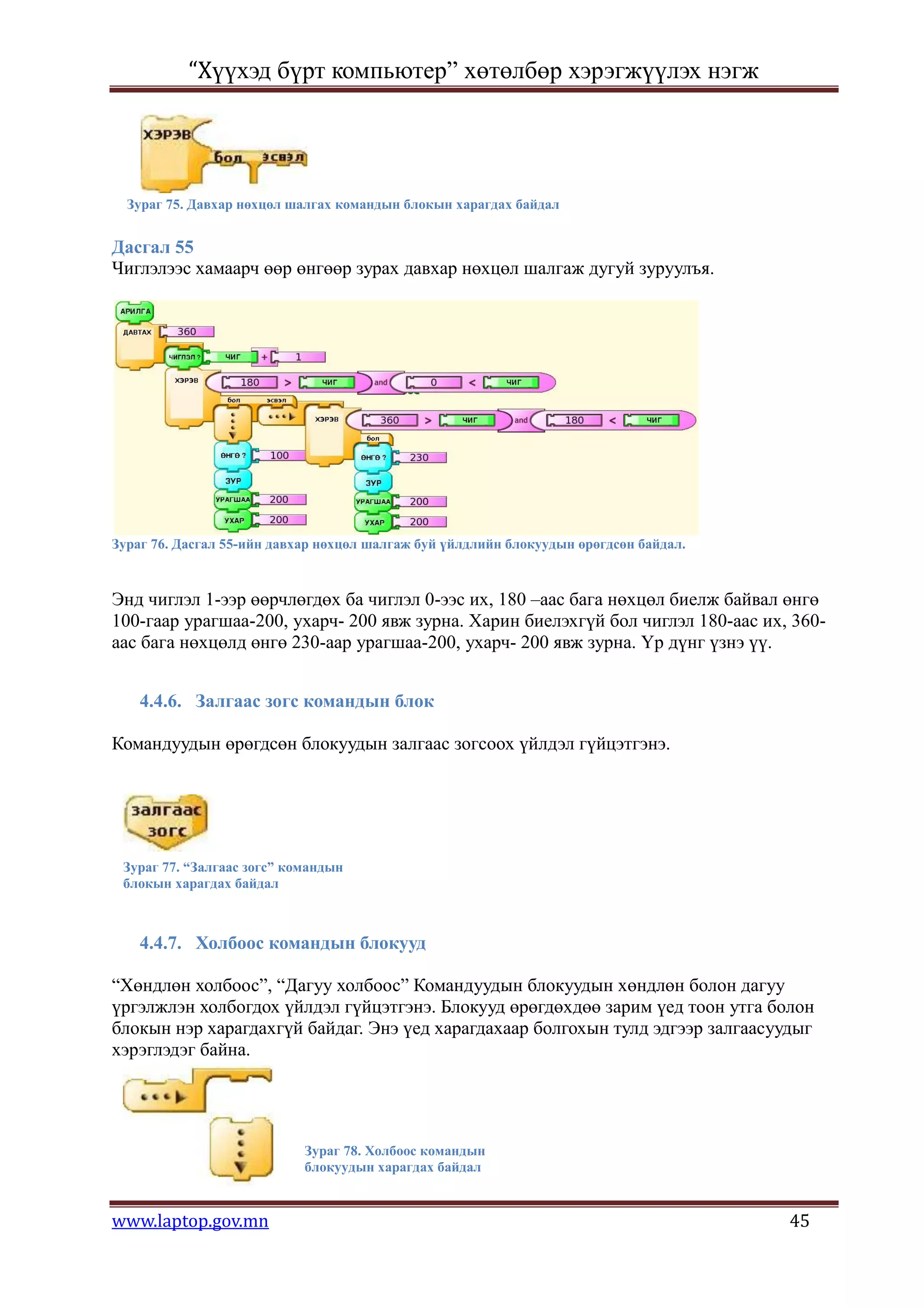 “Хүүхэд бүрт компьютер” хөтөлбөр хэрэгжүүлэх нэгж




  Зураг 75. Давхар нөхцөл шалгах командын блокын харагдах байдал


Дасгал 55
Чиглэлээс хамаарч өөр өнгөөр зурах давхар нөхцөл шалгаж дугуй зуруулъя.




Зураг 76. Дасгал 55-ийн давхар нөхцөл шалгаж буй үйлдлийн блокуудын өрөгдсөн байдал.



Энд чиглэл 1-ээр өөрчлөгдөх ба чиглэл 0-ээс их, 180 –аас бага нөхцөл биелж байвал өнгө
100-гаар урагшаа-200, ухарч- 200 явж зурна. Харин биелэхгүй бол чиглэл 180-аас их, 360-
аас бага нөхцөлд өнгө 230-аар урагшаа-200, ухарч- 200 явж зурна. Үр дүнг үзнэ үү.


    4.4.6. Залгаас зогс командын блок

Командуудын өрөгдсөн блокуудын залгаас зогсоох үйлдэл гүйцэтгэнэ.




 Зураг 77. “Залгаас зогс” командын
 блокын харагдах байдал



    4.4.7. Холбоос командын блокууд

“Хөндлөн холбоос”, “Дагуу холбоос” Командуудын блокуудын хөндлөн болон дагуу
үргэлжлэн холбогдох үйлдэл гүйцэтгэнэ. Блокууд өрөгдөхдөө зарим үед тоон утга болон
блокын нэр харагдахгүй байдаг. Энэ үед харагдахаар болгохын тулд эдгээр залгаасуудыг
хэрэглэдэг байна.




                            Зураг 78. Холбоос командын
                            блокуудын харагдах байдал


www.laptop.gov.mn                                                                      45
 