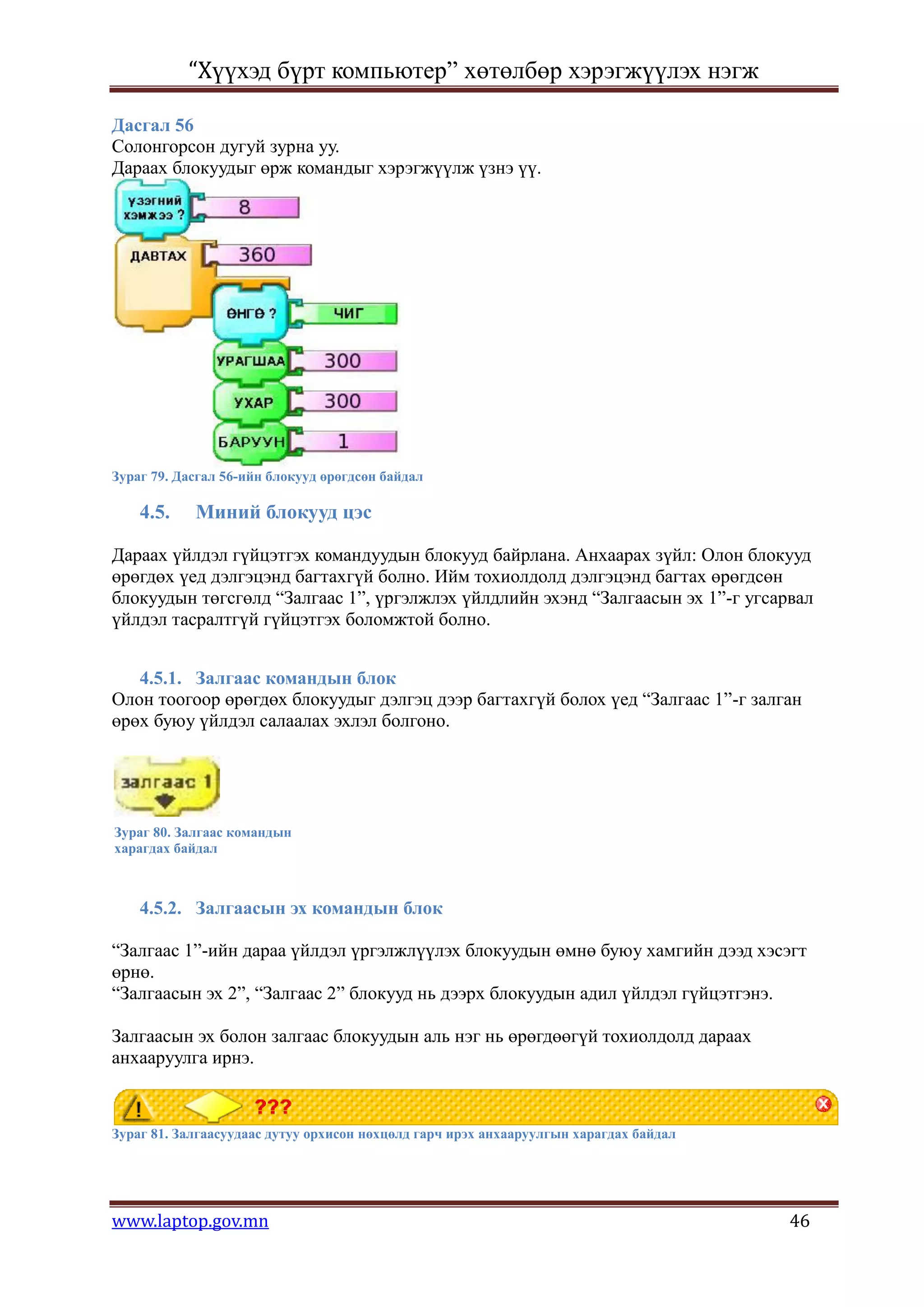 “Хүүхэд бүрт компьютер” хөтөлбөр хэрэгжүүлэх нэгж

Дасгал 56
Солонгорсон дугуй зурна уу.
Дараах блокуудыг өрж командыг хэрэгжүүлж үзнэ үү.




Зураг 79. Дасгал 56-ийн блокууд өрөгдсөн байдал

    4.5.    Миний блокууд цэс

Дараах үйлдэл гүйцэтгэх командуудын блокууд байрлана. Анхаарах зүйл: Олон блокууд
өрөгдөх үед дэлгэцэнд багтахгүй болно. Ийм тохиолдолд дэлгэцэнд багтах өрөгдсөн
блокуудын төгсгөлд “Залгаас 1”, үргэлжлэх үйлдлийн эхэнд “Залгаасын эх 1”-г угсарвал
үйлдэл тасралтгүй гүйцэтгэх боломжтой болно.


   4.5.1. Залгаас командын блок
Олон тоогоор өрөгдөх блокуудыг дэлгэц дээр багтахгүй болох үед “Залгаас 1”-г залган
өрөх буюу үйлдэл салаалах эхлэл болгоно.




Зураг 80. Залгаас командын
харагдах байдал



    4.5.2. Залгаасын эх командын блок

“Залгаас 1”-ийн дараа үйлдэл үргэлжлүүлэх блокуудын өмнө буюу хамгийн дээд хэсэгт
өрнө.
“Залгаасын эх 2”, “Залгаас 2” блокууд нь дээрх блокуудын адил үйлдэл гүйцэтгэнэ.

Залгаасын эх болон залгаас блокуудын аль нэг нь өрөгдөөгүй тохиолдолд дараах
анхааруулга ирнэ.



Зураг 81. Залгаасуудаас дутуу орхисон нөхцөлд гарч ирэх анхааруулгын харагдах байдал




www.laptop.gov.mn                                                                      46
 