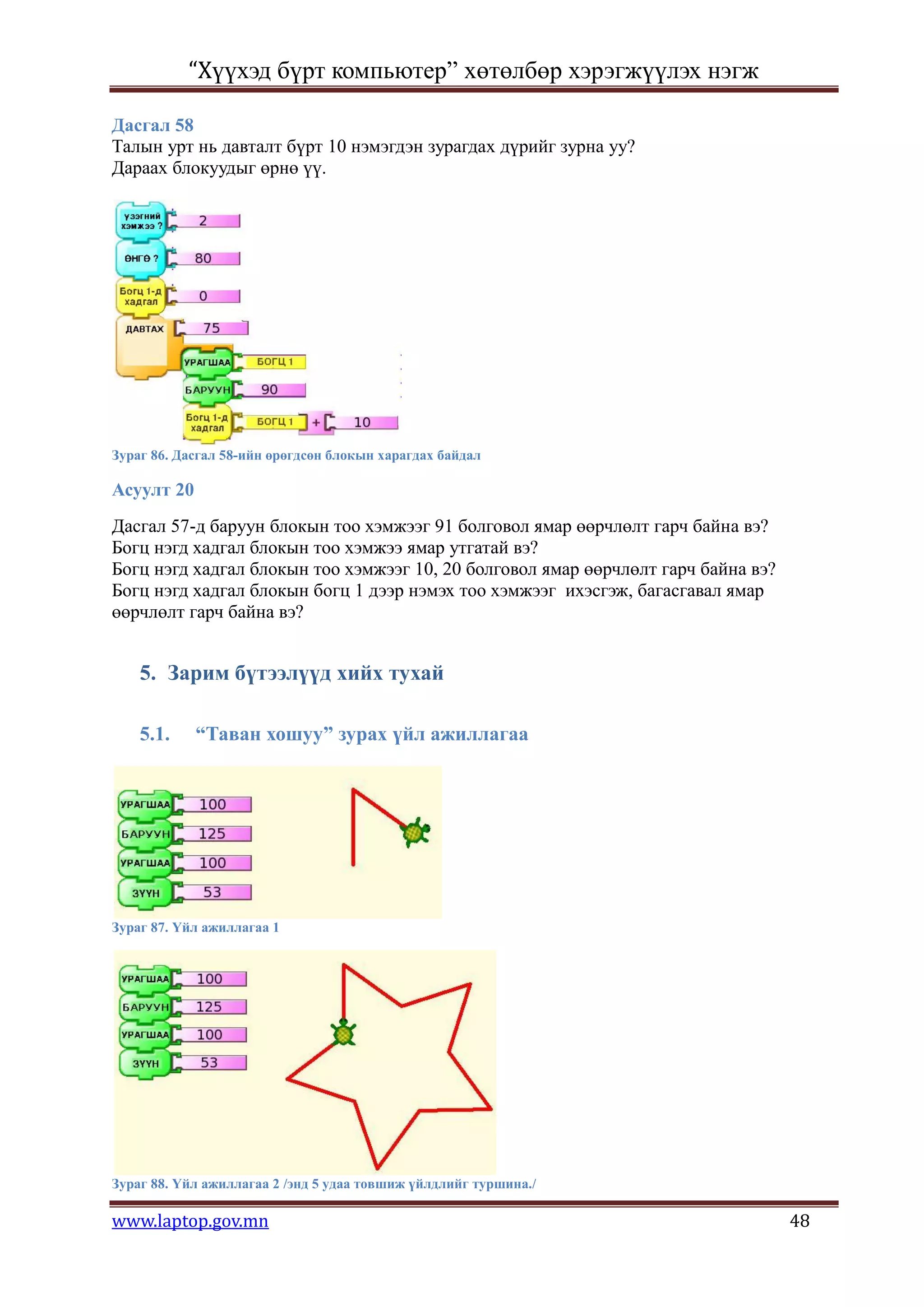 “Хүүхэд бүрт компьютер” хөтөлбөр хэрэгжүүлэх нэгж

Дасгал 58
Талын урт нь давталт бүрт 10 нэмэгдэн зурагдах дүрийг зурна уу?
Дараах блокуудыг өрнө үү.




Зураг 86. Дасгал 58-ийн өрөгдсөн блокын харагдах байдал

Асуулт 20
Дасгал 57-д баруун блокын тоо хэмжээг 91 болговол ямар өөрчлөлт гарч байна вэ?
Богц нэгд хадгал блокын тоо хэмжээ ямар утгатай вэ?
Богц нэгд хадгал блокын тоо хэмжээг 10, 20 болговол ямар өөрчлөлт гарч байна вэ?
Богц нэгд хадгал блокын богц 1 дээр нэмэх тоо хэмжээг ихэсгэж, багасгавал ямар
өөрчлөлт гарч байна вэ?


    5. Зарим бүтээлүүд хийх тухай

    5.1.    “Таван хошуу” зурах үйл ажиллагаа




Зураг 87. Үйл ажиллагаа 1




Зураг 88. Үйл ажиллагаа 2 /энд 5 удаа товшиж үйлдлийг туршина./

www.laptop.gov.mn                                                                  48
 