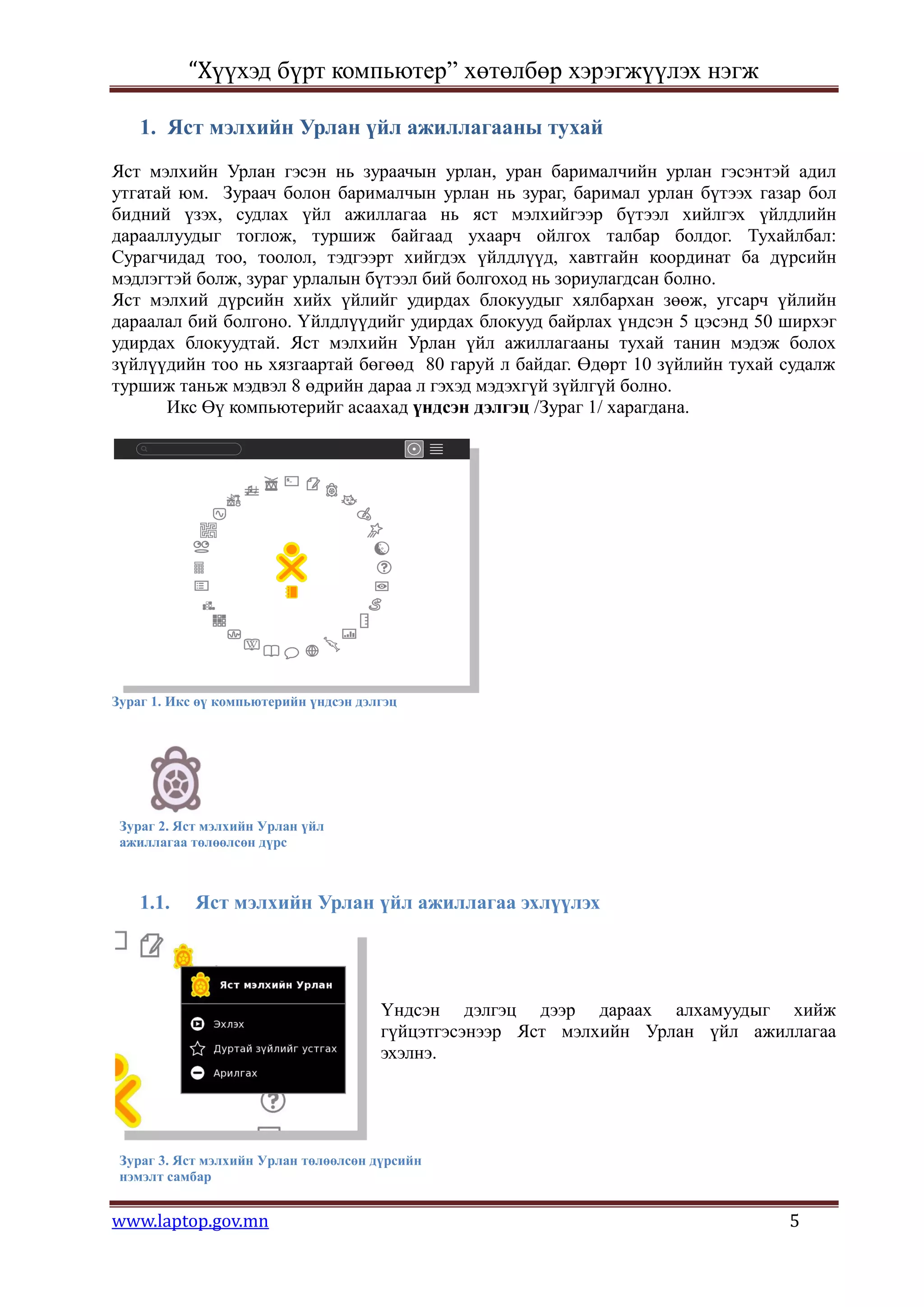 “Хүүхэд бүрт компьютер” хөтөлбөр хэрэгжүүлэх нэгж

    1. Яст мэлхийн Урлан үйл ажиллагааны тухай
Яст мэлхийн Урлан гэсэн нь зураачын урлан, уран барималчийн урлан гэсэнтэй адил
утгатай юм. Зураач болон барималчын урлан нь зураг, баримал урлан бүтээх газар бол
бидний үзэх, судлах үйл ажиллагаа нь яст мэлхийгээр бүтээл хийлгэх үйлдлийн
дарааллуудыг тоглож, туршиж байгаад ухаарч ойлгох талбар болдог. Тухайлбал:
Сурагчидад тоо, тоолол, тэдгээрт хийгдэх үйлдлүүд, хавтгайн координат ба дүрсийн
мэдлэгтэй болж, зураг урлалын бүтээл бий болгоход нь зориулагдсан болно.
Яст мэлхий дүрсийн хийх үйлийг удирдах блокуудыг хялбархан зөөж, угсарч үйлийн
дараалал бий болгоно. Үйлдлүүдийг удирдах блокууд байрлах үндсэн 5 цэсэнд 50 ширхэг
удирдах блокуудтай. Яст мэлхийн Урлан үйл ажиллагааны тухай танин мэдэж болох
зүйлүүдийн тоо нь хязгаартай бөгөөд 80 гаруй л байдаг. Өдөрт 10 зүйлийн тухай судалж
туршиж таньж мэдвэл 8 өдрийн дараа л гэхэд мэдэхгүй зүйлгүй болно.
       Икс Өү компьютерийг асаахад үндсэн дэлгэц /Зураг 1/ харагдана.




Зураг 1. Икс өү компьютерийн үндсэн дэлгэц




 Зураг 2. Яст мэлхийн Урлан үйл
 ажиллагаа төлөөлсөн дүрс



    1.1.    Яст мэлхийн Урлан үйл ажиллагаа эхлүүлэх




                                       Үндсэн дэлгэц дээр дараах алхамуудыг хийж
                                       гүйцэтгэсэнээр Яст мэлхийн Урлан үйл ажиллагаа
                                       эхэлнэ.




 Зураг 3. Яст мэлхийн Урлан төлөөлсөн дүрсийн
 нэмэлт самбар


www.laptop.gov.mn                                                               5
 