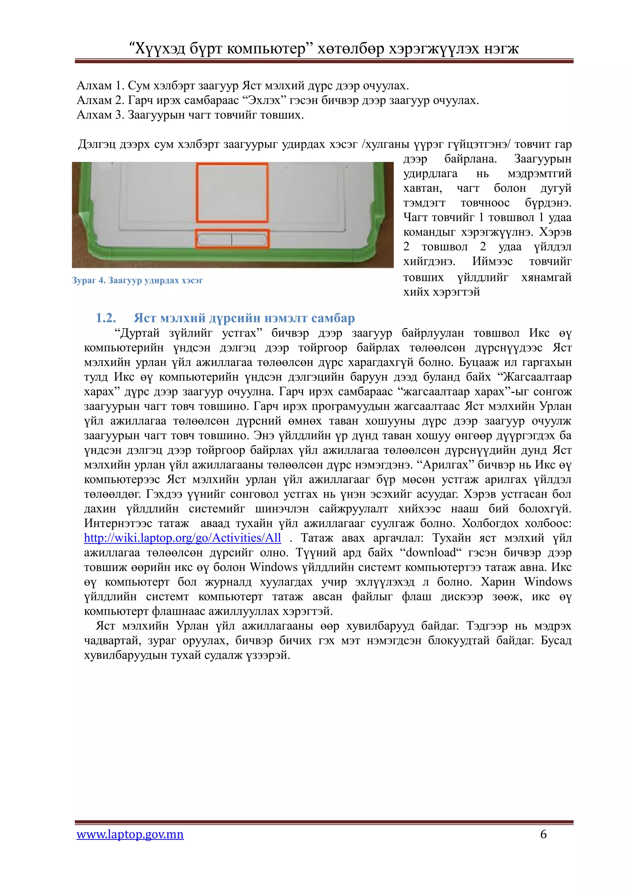 “Хүүхэд бүрт компьютер” хөтөлбөр хэрэгжүүлэх нэгж

Алхам 1. Сум хэлбэрт заагуур Яст мэлхий дүрс дээр очуулах.
Алхам 2. Гарч ирэх самбараас “Эхлэх” гэсэн бичвэр дээр заагуур очуулах.
Алхам 3. Заагуурын чагт товчийг товших.

 Дэлгэц дээрх сум хэлбэрт заагуурыг удирдах хэсэг /хулганы үүрэг гүйцэтгэнэ/ товчит гар
                                                         дээр байрлана. Заагуурын
                                                         удирдлага нь мэдрэмтгий
                                                         хавтан, чагт болон дугуй
                                                         тэмдэгт товчноос бүрдэнэ.
                                                         Чагт товчийг 1 товшвол 1 удаа
                                                         командыг хэрэгжүүлнэ. Хэрэв
                                                         2 товшвол 2 удаа үйлдэл
                                                         хийгдэнэ. Иймээс товчийг
Зураг 4. Заагуур удирдах хэсэг                           товших үйлдлийг хянамгай
                                                         хийх хэрэгтэй

    1.2.   Яст мэлхий дүрсийн нэмэлт самбар
         “Дуртай зүйлийг устгах” бичвэр дээр заагуур байрлуулан товшвол Икс өү
  компьютерийн үндсэн дэлгэц дээр тойргоор байрлах төлөөлсөн дүрснүүдээс Яст
  мэлхийн урлан үйл ажиллагаа төлөөлсөн дүрс харагдахгүй болно. Буцааж ил гаргахын
  тулд Икс өү компьютерийн үндсэн дэлгэцийн баруун дээд буланд байх “Жагсаалтаар
  харах” дүрс дээр заагуур очуулна. Гарч ирэх самбараас “жагсаалтаар харах”-ыг сонгож
  заагуурын чагт товч товшино. Гарч ирэх програмуудын жагсаалтаас Яст мэлхийн Урлан
  үйл ажиллагаа төлөөлсөн дүрсний өмнөх таван хошууны дүрс дээр заагуур очуулж
  заагуурын чагт товч товшино. Энэ үйлдлийн үр дүнд таван хошуу өнгөөр дүүргэгдэх ба
  үндсэн дэлгэц дээр тойргоор байрлах үйл ажиллагаа төлөөлсөн дүрснүүдийн дунд Яст
  мэлхийн урлан үйл ажиллагааны төлөөлсөн дүрс нэмэгдэнэ. “Арилгах” бичвэр нь Икс өү
  компьютерээс Яст мэлхийн урлан үйл ажиллагааг бүр мөсөн устгаж арилгах үйлдэл
  төлөөлдөг. Гэхдээ үүнийг сонговол устгах нь үнэн эсэхийг асуудаг. Хэрэв устгасан бол
  дахин үйлдлийн системийг шинэчлэн сайжруулалт хийхээс нааш бий болохгүй.
  Интернэтээс татаж аваад тухайн үйл ажиллагааг суулгаж болно. Холбогдох холбоос:
  http://wiki.laptop.org/go/Activities/All . Татаж авах аргачлал: Тухайн яст мэлхий үйл
  ажиллагаа төлөөлсөн дүрсийг олно. Түүний ард байх “download“ гэсэн бичвэр дээр
  товшиж өөрийн икс өү болон Windows үйлдлийн системт компьютертээ татаж авна. Икс
  өү компьютерт бол журналд хуулагдах учир эхлүүлэхэд л болно. Харин Windows
  үйлдлийн системт компьютерт татаж авсан файлыг флаш дискээр зөөж, икс өү
  компьютерт флашнаас ажиллууллах хэрэгтэй.
    Яст мэлхийн Урлан үйл ажиллагааны өөр хувилбарууд байдаг. Тэдгээр нь мэдрэх
  чадвартай, зураг оруулах, бичвэр бичих гэх мэт нэмэгдсэн блокуудтай байдаг. Бусад
  хувилбаруудын тухай судалж үзээрэй.




www.laptop.gov.mn                                                                6
 
