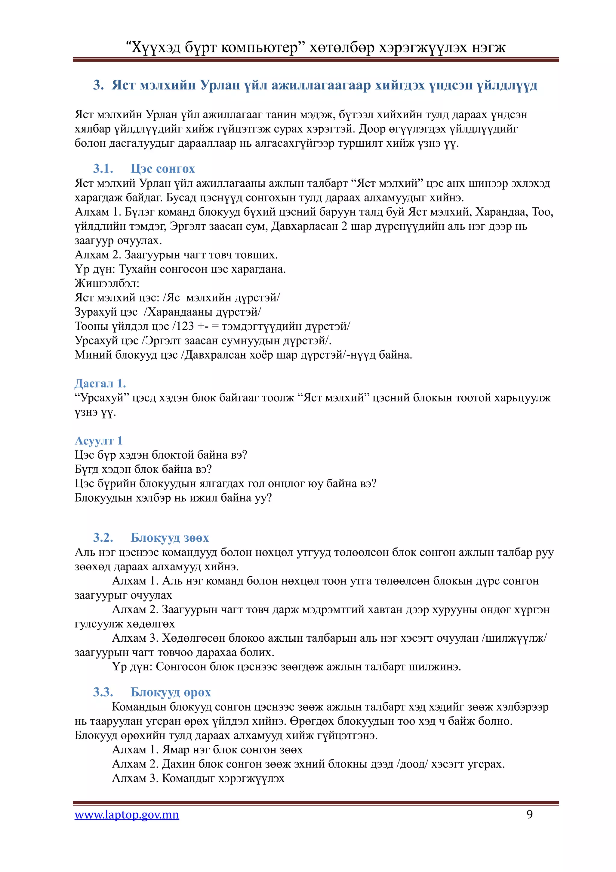 “Хүүхэд бүрт компьютер” хөтөлбөр хэрэгжүүлэх нэгж

   3. Яст мэлхийн Урлан үйл ажиллагаагаар хийгдэх үндсэн үйлдлүүд
Яст мэлхийн Урлан үйл ажиллагааг танин мэдэж, бүтээл хийхийн тулд дараах үндсэн
хялбар үйлдлүүдийг хийж гүйцэтгэж сурах хэрэгтэй. Доор өгүүлэгдэх үйлдлүүдийг
болон дасгалуудыг дарааллаар нь алгасахгүйгээр туршилт хийж үзнэ үү.

   3.1.   Цэс сонгох
Яст мэлхий Урлан үйл ажиллагааны ажлын талбарт “Яст мэлхий” цэс анх шинээр эхлэхэд
харагдаж байдаг. Бусад цэснүүд сонгохын тулд дараах алхамуудыг хийнэ.
Алхам 1. Бүлэг команд блокууд бүхий цэсний баруун талд буй Яст мэлхий, Харандаа, Тоо,
үйлдлийн тэмдэг, Эргэлт заасан сум, Давхарласан 2 шар дүрснүүдийн аль нэг дээр нь
заагуур очуулах.
Алхам 2. Заагуурын чагт товч товших.
Үр дүн: Тухайн сонгосон цэс харагдана.
Жишээлбэл:
Яст мэлхий цэс: /Яс мэлхийн дүрстэй/
Зурахуй цэс /Харандааны дүрстэй/
Тооны үйлдэл цэс /123 +- = тэмдэгтүүдийн дүрстэй/
Урсахуй цэс /Эргэлт заасан сумнуудын дүрстэй/.
Миний блокууд цэс /Давхралсан хоѐр шар дүрстэй/-нүүд байна.

Дасгал 1.
“Урсахуй” цэсд хэдэн блок байгааг тоолж “Яст мэлхий” цэсний блокын тоотой харьцуулж
үзнэ үү.

Асуулт 1
Цэс бүр хэдэн блоктой байна вэ?
Бүгд хэдэн блок байна вэ?
Цэс бүрийн блокуудын ялгагдах гол онцлог юу байна вэ?
Блокуудын хэлбэр нь ижил байна уу?


   3.2.   Блокууд зөөх
Аль нэг цэснээс командууд болон нөхцөл утгууд төлөөлсөн блок сонгон ажлын талбар руу
зөөхөд дараах алхамууд хийнэ.
       Алхам 1. Аль нэг команд болон нөхцөл тоон утга төлөөлсөн блокын дүрс сонгон
заагуурыг очуулах
       Алхам 2. Заагуурын чагт товч дарж мэдрэмтгий хавтан дээр хурууны өндөг хүргэн
гулсуулж хөдөлгөх
       Алхам 3. Хөдөлгөсөн блокоо ажлын талбарын аль нэг хэсэгт очуулан /шилжүүлж/
заагуурын чагт товчоо дарахаа болих.
       Үр дүн: Сонгосон блок цэснээс зөөгдөж ажлын талбарт шилжинэ.

   3.3.   Блокууд өрөх
       Командын блокууд сонгон цэснээс зөөж ажлын талбарт хэд хэдийг зөөж хэлбэрээр
нь тааруулан угсран өрөх үйлдэл хийнэ. Өрөгдөх блокуудын тоо хэд ч байж болно.
Блокууд өрөхийн тулд дараах алхамууд хийж гүйцэтгэнэ.
       Алхам 1. Ямар нэг блок сонгон зөөх
       Алхам 2. Дахин блок сонгон зөөж эхний блокны дээд /доод/ хэсэгт угсрах.
       Алхам 3. Командыг хэрэгжүүлэх

www.laptop.gov.mn                                                               9
 