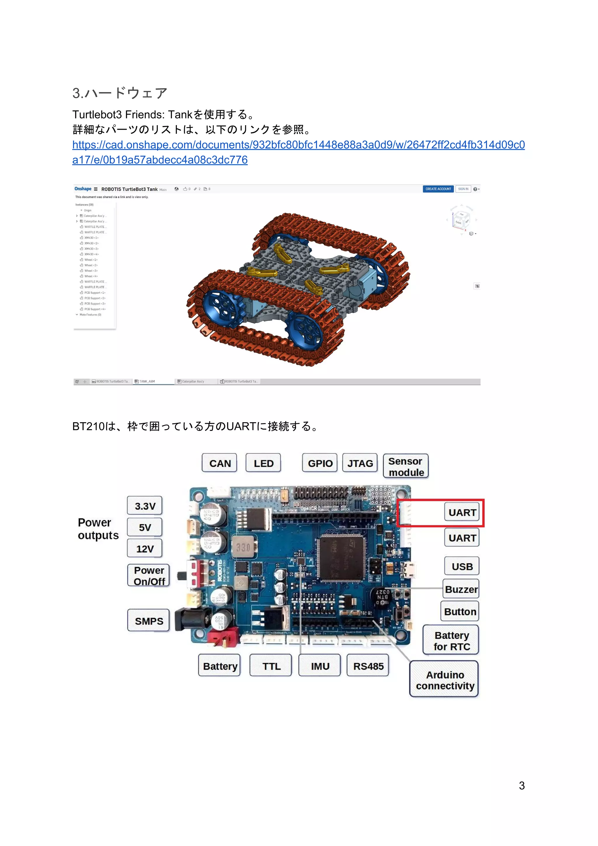 3.ハードウェア
Turtlebot3 Friends: Tankを使用する。
詳細なパーツのリストは、以下のリンクを参照。
https://cad.onshape.com/documents/932bfc80bfc1448e88a3a0d9/w/26472ff2cd4fb314d09c0
a17/e/0b19a57abdecc4a08c3dc776
BT210は、枠で囲っている方のUARTに接続する。
3
 