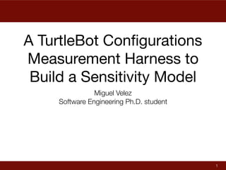 A TurtleBot Conﬁgurations
Measurement Harness to
Build a Sensitivity Model
Miguel Velez
Software Engineering Ph.D. student
1
 