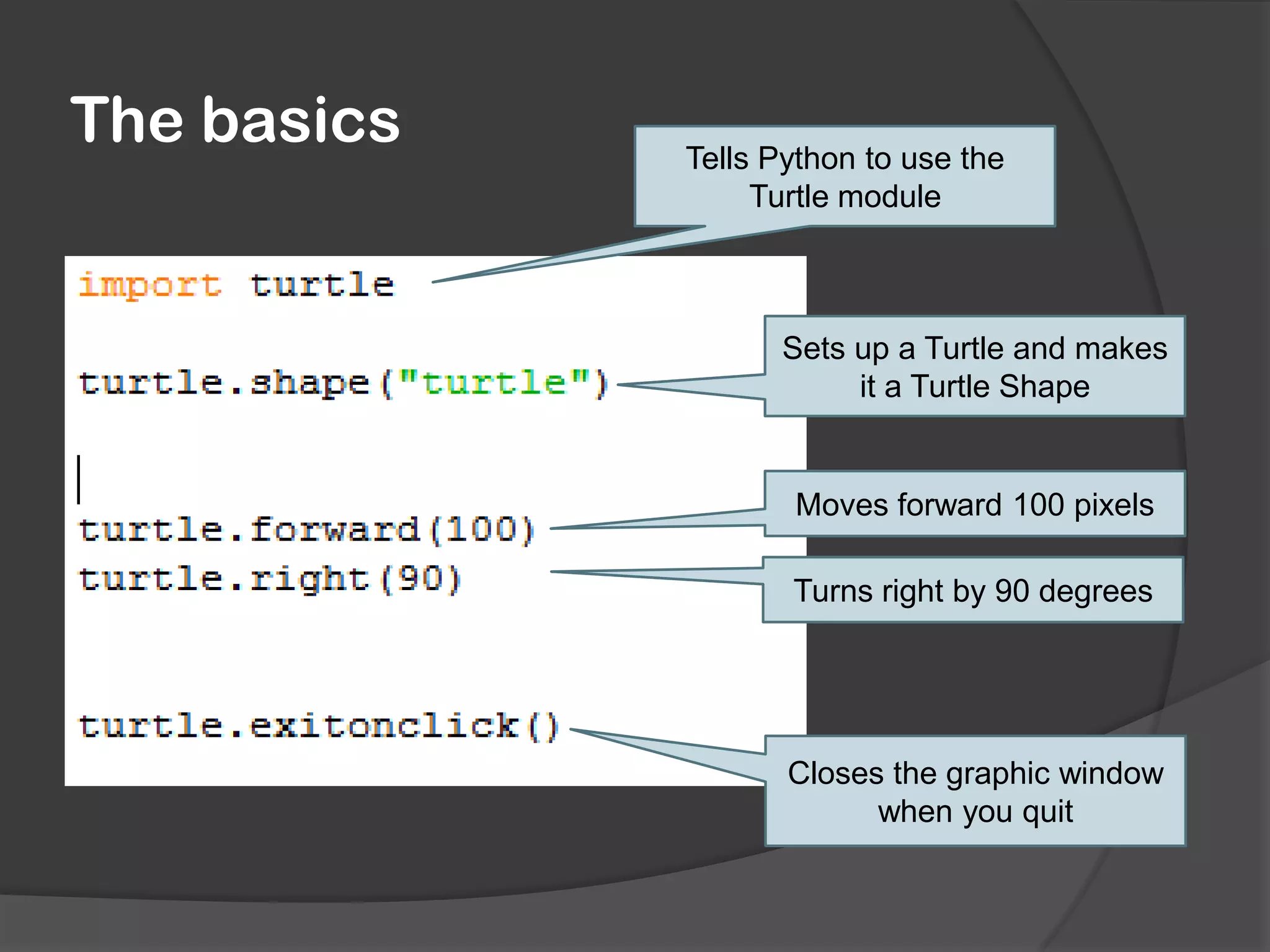 The basics
Tells Python to use the
Turtle module
Sets up a Turtle and makes
it a Turtle Shape
Moves forward 100 pixels
Turns right by 90 degrees
Closes the graphic window
when you quit