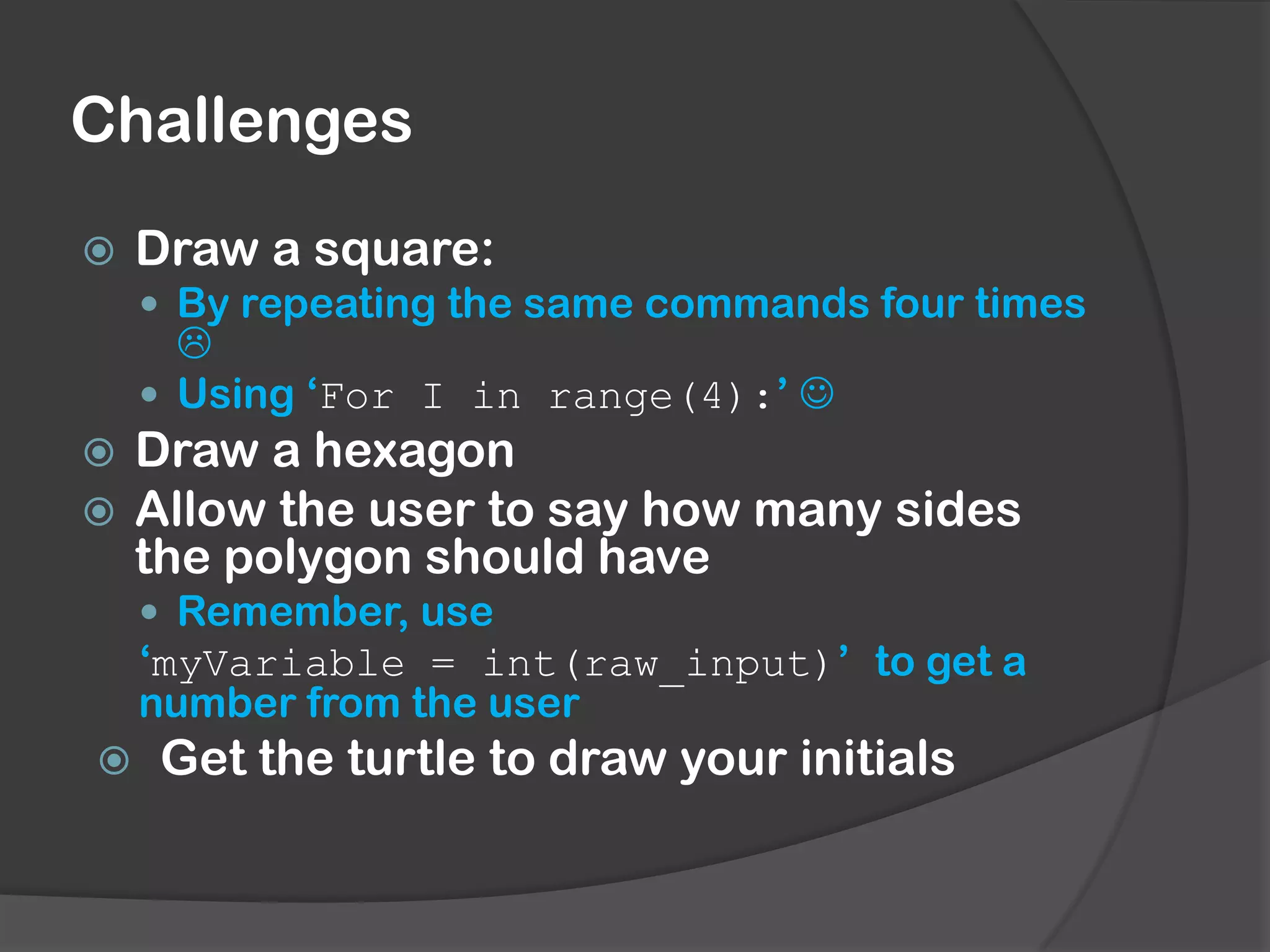 Challenges
Draw a square:
By repeating the same commands four times
Using ‘For I in range(4):’
Draw a hexagon
Allow the user to say how many sides
the polygon should have
Remember, use
‘myVariable = int(raw_input)’ to get a
number from the user
Get the turtle to draw your initials