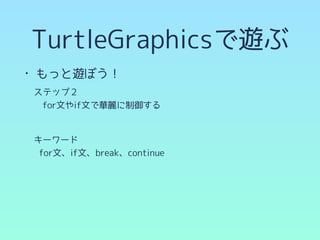 TurtleGraphicsで遊ぶ
• もっと遊ぼう！
　ステップ２
　　for文やif文で華麗に制御する
!
　キーワード
for文、if文、break、continue
 