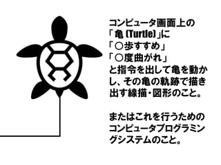 コンピュータ画面上の
「亀 (Turtle)」に
「○歩すすめ」
「○度曲がれ」
と指令を出して亀を動か
し、その亀の軌跡で描き
出す線描・図形のこと。
またはこれを行うための
コンピュータプログラミン
グシステムのこと。
 