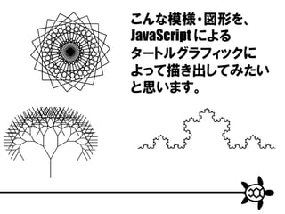 こんな模様・図形を、
JavaScript による
タートルグラフィックに
よって描き出してみたい
と思います。
 