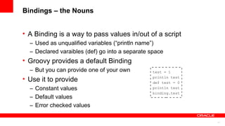 11
Bindings – the Nouns
• A Binding is a way to pass values in/out of a script
– Used as unqualified variables (“println name”)
– Declared varaibles (def) go into a separate space
• Groovy provides a default Binding
– But you can provide one of your own
• Use it to provide
– Constant values
– Default values
– Error checked values
test = 1
println test
def test = 0
println test
binding.test
 
