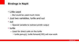 12
Bindings in Napili
• Little used
– But could be used much more
• Just two variables, turtle and out
• out
– Special variable to redirect println output
• turtle
– Used for direct calls on the turtle
• turtle.penup(), turtle.forward(100) will now work
 