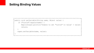 15
Setting Binding Values
public void setVariable(String name, Object value) {
if ("turtle".equals(name)) {
NapiliOutput.println('Unable to set "turtle" to value' + value)
return;
}
super.setVariable(name, value);
}
 