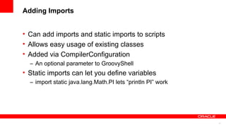 17
Adding Imports
• Can add imports and static imports to scripts
• Allows easy usage of existing classes
• Added via CompilerConfiguration
– An optional parameter to GroovyShell
• Static imports can let you define variables
– import static java.lang.Math.PI lets “println PI” work
 