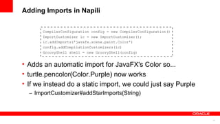 18
Adding Imports in Napili
CompilerConfiguration config = new CompilerConfiguration()
ImportCustomizer ic = new ImportCustomizer();
ic.addImports('javafx.scene.paint.Color')
config.addCompilationCustomizers(ic)
GroovyShell shell = new GroovyShell(config)
• Adds an automatic import for JavaFX's Color so...
• turtle.pencolor(Color.Purple) now works
• If we instead do a static import, we could just say Purple
– ImportCustomizer#addStarImports(String)
 