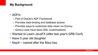 2
My Background
• ADFm
– Part of Oracle's ADF Framework
– Provides data binding and database access
– Provides ways to customize data views via Groovy
– Groovy uses have basic DSL customizations
• Wanted to Learn JavaFX (after last year's GR8 Conf)
• Have 5 year old daughter
• Napili – named after the Maui bay
 