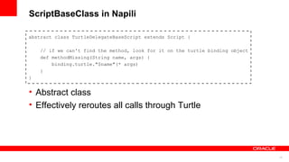 23
ScriptBaseClass in Napili
abstract class TurtleDelegateBaseScript extends Script {
// if we can't find the method, look for it on the turtle binding object
def methodMissing(String name, args) {
binding.turtle."$name"(* args)
}
}
• Abstract class
• Effectively reroutes all calls through Turtle
 