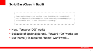 24
ScriptBaseClass in Napili
CompilerConfiguration config = new CompilerConfiguration()
config.setScriptBaseClass("fullpath.TurtleDelegateBaseScript")
GroovyShell shell = new GroovyShell(config)
• Now, “forward(100)” works
• Because of optional parens, “forward 100” works too
• But “home()” is required, “home” won't work...
 