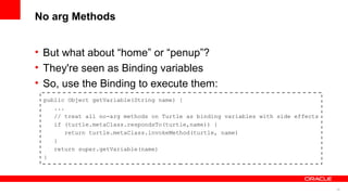 25
No arg Methods
• But what about “home” or “penup”?
• They're seen as Binding variables
• So, use the Binding to execute them:
public Object getVariable(String name) {
...
// treat all no-arg methods on Turtle as binding variables with side effects
if (turtle.metaClass.respondsTo(turtle,name)) {
return turtle.metaClass.invokeMethod(turtle, name)
}
return super.getVariable(name)
}
 