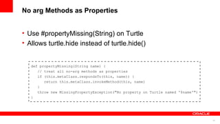 26
No arg Methods as Properties
• Use #propertyMissing(String) on Turtle
• Allows turtle.hide instead of turtle.hide()
def propertyMissing(String name) {
// treat all no-arg methods as properties
if (this.metaClass.respondsTo(this, name)) {
return this.metaClass.invokeMethod(this, name)
}
throw new MissingPropertyException("No property on Turtle named '$name'")
}
 