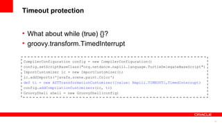 27
Timeout protection
• What about while (true) {}?
• groovy.transform.TimedInterrupt
CompilerConfiguration config = new CompilerConfiguration()
config.setScriptBaseClass("org.netdance.napili.language.TurtleDelegateBaseScript")
ImportCustomizer ic = new ImportCustomizer();
ic.addImports('javafx.scene.paint.Color')
def ti = new ASTTransformationCustomizer([value: Napili.TIMEOUT],TimedInterrupt)
config.addCompilationCustomizers(ic, ti)
GroovyShell shell = new GroovyShell(config)
 